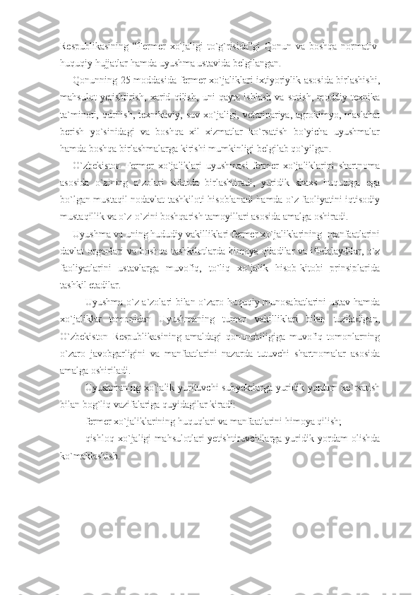 Respublikasining   “Fermer   xo`jaligi   to`g`risida”gi   Qonun   va   boshqa   normativ-
huquqiy hujjatlar hamda uyushma ustavida belgilangan.
Qonunning 25-moddasida fermer xo`jaliklari ixtiyoriylik asosida birlashishi,
mahsulot   yetishtirish,   xarid   qilish,   uni   qayta   ishlash   va   sotish,   moddiy-texnika
ta`minoti,  qurilish,   texnikaviy,  suv   xo`jaligi,  veterinariya,   agrokimyo,  maslahat
berish   yo`sinidagi   va   boshqa   xil   xizmatlar   ko`rsatish   bo`yicha   uyushmalar
hamda boshqa birlashmalarga kirishi mumkinligi belgilab qo`yilgan. 
O`zbekiston   Fermer   xo`jaliklari   uyushmasi   fermer   xo`jaliklarini   shartnoma
asosida   o`zining   a`zolari   sifatida   birlashtiradi,   yuridik   shaxs   huquqiga   ega
bo`lgan mustaqil nodavlat tashkiloti hisoblanadi hamda o`z faoliyatini iqtisodiy
mustaqillik va o`z-o`zini boshqarish tamoyillari asosida amalga oshiradi.
Uyushma va uning hududiy vakilliklari fermer xo`jaliklarining  manfaatlarini
davlat   organlari  va  boshqa  tashkilotlarda  himoya  qiladilar   va  ifodalaydilar,  o`z
faoliyatlarini   ustavlarga   muvofiq,   to`liq   xo`jalik   hisob-kitobi   prinsiplarida
tashkil etadilar.
Uyushma o`z a`zolari bilan o`zaro huquqiy munosabatlarini ustav hamda
xo`jaliklar   tomonidan   Uyushmaning   tuman   vakilliklari   bilan   tuziladigan,
O`zbekiston   Respublikasining   amaldagi   qonunchiligiga   muvofiq   tomonlarning
o`zaro   javobgarligini   va   manfaatlarini   nazarda   tutuvchi   shartnomalar   asosida
amalga oshiriladi.
Uyushmaning xo`jalik yurituvchi subyektlarga yuridik yordam ko`rsatish
bilan bog`liq vazifalariga quyidagilar kiradi:
fermer xo`jaliklarining huquqlari va manfaatlarini himoya qilish;
qishloq   xo`jaligi   mahsulotlari   yetishtiruvchilarga   yuridik   yordam   olishda
ko`maklashish. 