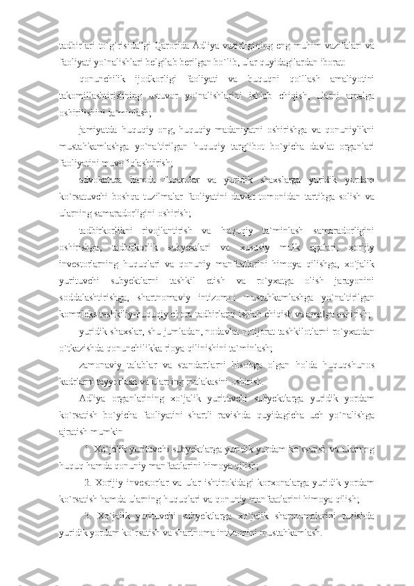 tadbirlari   to`g`risida”gi   Qarorida   Adliya   vazirligining   eng   muhim   vazifalari   va
faoliyati yo`nalishlari belgilab berilgan bo`lib, ular quyidagilardan iborat:
qonunchilik   ijodkorligi   faoliyati   va   huquqni   qo`llash   amaliyotini
takomillashtirishning   ustuvor   yo`nalishlarini   ishlab   chiqish,   ularni   amalga
oshirilishini ta`minlash;
jamiyatda   huquqiy   ong,   huquqiy   madaniyatni   oshirishga   va   qonuniylikni
mustahkamlashga   yo`naltirilgan   huquqiy   targ`ibot   bo`yicha   davlat   organlari
faoliyatini muvofiqlashtirish;
advokatura   hamda   fuqarolar   va   yuridik   shaxslarga   yuridik   yordam
ko`rsatuvchi   boshqa   tuzilmalar   faoliyatini   davlat   tomonidan   tartibga   solish   va
ularning samaradorligini oshirish;
tadbirkorlikni   rivojlantirish   va   huquqiy   ta`minlash   samaradorligini
oshirishga,   tadbirkorlik   subyektlari   va   xususiy   mulk   egalari,   xorijiy
investorlarning   huquqlari   va   qonuniy   manfaatlarini   himoya   qilishga,   xo`jalik
yurituvchi   subyektlarni   tashkil   etish   va   ro`yxatga   olish   jarayonini
soddalashtirishga,   shartnomaviy   intizomni   mustahkamlashga   yo`naltirilgan
kompleks tashkiliy-huquqiy chora-tadbirlarni ishlab chiqish va amalga oshirish;
yuridik shaxslar, shu jumladan, nodavlat notijorat tashkilotlarni ro`yxatdan
o`tkazishda qonunchilikka rioya qilinishini ta`minlash;
zamonaviy   talablar   va   standartlarni   hisobga   olgan   holda   huquqshunos
kadrlarni tayyorlash va ularning malakasini oshirish.
Adliya   organlarining   xo`jalik   yurituvchi   subyektlarga   yuridik   yordam
ko`rsatish   bo`yicha   faoliyatini   shartli   ravishda   quyidagicha   uch   yo`nalishga
ajratish mumkin
1. Xo`jalik yurituvchi subyektlarga yuridik yordam ko`rsatish va ularning
huquq hamda qonuniy manfaatlarini himoya qilish;
2.   Xorijiy   investorlar   va   ular   ishtirokidagi   korxonalarga   yuridik   yordam
ko`rsatish hamda ularning huquqlari va qonuniy manfaatlarini himoya qilish; 
3.   Xo`jalik   yurituvchi   subyektlarga   xo`jalik   shartnomalarini   tuzishda
yuridik yordam ko`rsatish va shartnoma intizomini mustahkamlash.  