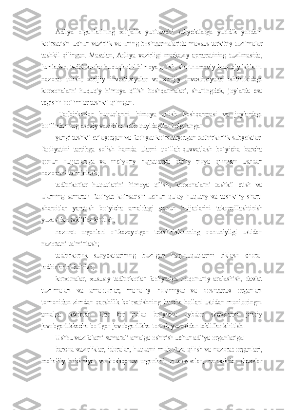 Adliya   organlarining   xo`jalik   yurituvchi   subyektlarga   yuridik   yordam
ko`rsatishi uchun vazirlik va uning boshqarmalarida maxsus tarkibiy tuzilmalar
tashkil   qilingan.   Masalan,   Adliya   vazirligi   markaziy   apparatining   tuzilmasida,
jumladan, tadbirkorlar huquqlarini himoya qilish, shartnomaviy-huquqiy ishlarni
nazorat   qilish,   xorijiy   investitsiyalar   va   xorijiy   investitsiyalar   ishtirokidagi
korxonalarni   huquqiy   himoya   qilish   boshqarmalari,   shuningdek,   joylarda   esa
tegishli bo`limlar tashkil qilingan.
Tadbirkorlar   huquqlarini   himoya   qilish   boshqarmasi   va   joylardagi
bo`limlarning asosiy vazifalari etib quyidagilar belgilangan:
yangi tashkil etilayotgan va faoliyat ko`rsatayotgan tadbirkorlik subyektlari
faoliyatini   tartibga   solish   hamda   ularni   qo`llab-quvvatlash   bo`yicha   barcha
qonun   hujjatlariga   va   me`yoriy   hujjatlarga   qat`iy   rioya   qilinishi   ustidan
nazoratni ta`minlash;
tadbirkorlar   huquqlarini   himoya   qilish,   korxonalarni   tashkil   etish   va
ularning   samarali   faoliyat   ko`rsatishi   uchun   qulay   huquqiy   va   tashkiliy   shart-
sharoitlar   yaratish   bo`yicha   amaldagi   qonun   hujjatlarini   takomillashtirish
yuzasidan takliflar kiritish;
nazorat   organlari   o`tkazayotgan   tekshirishlarning   qonuniyligi   ustidan
nazoratni ta`minlash;
tadbirkorlik   subyektlarining   buzilgan   haq-huquqlarini   tiklash   chora-
tadbirlarini ko`rish;
korxonalar,   xususiy   tadbirkorlar   faoliyatiga   noqonuniy   aralashish,   davlat
tuzilmalari   va   amaldorlar,   mahalliy   hokimiyat   va   boshqaruv   organlari
tomonidan   zimdan   qarshilik   ko`rsatishning   barcha   hollari   ustidan   monitoringni
amalga   oshirish.   Har   bir   holat   bo`yicha   aybdor   shaxslarni   jinoiy
javobgarlikkacha bo`lgan javobgarlikka tortish yuzasidan takliflar kiritish .
Ushbu vazifalarni samarali amalga oshirish uchun adliya organlariga:
barcha vazirliklar, idoralar, huquqni  muhofaza qilish  va nazorat  organlari,
mahalliy   hokimiyat   va   boshqaruv   organlari,   muassasalar,   mansabdor   shaxslar 