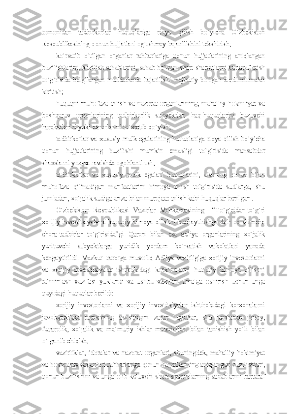 tomonidan   tadbirkorlar   huquqlariga   rioya   qilish   bo`yicha   O`zbekiston
Respublikasining qonun hujjatlari og`ishmay bajarilishini tekshirish;
ko`rsatib   o`tilgan   organlar   rahbarlariga   qonun   hujjatlarining   aniqlangan
buzilishlarini, buzilish sabablarini, sabab bo`lgan shart-sharoitlarni bartaraf etish
to`g`risida belgilangan muddatlarda bajarilishi majburiy bo`lgan taqdimnomalar
kiritish;
huquqni   muhofaza   qilish   va   nazorat   organlarining,  mahalliy   hokimiyat   va
boshqaruv   organlarining   tadbirkorlik   subyektlari   haq-huquqlarini   buzuvchi
harakatlarini yoki qarorlarini to`xtatib qo`yish;
tadbirkorlar va xususiy mulk egalarining huquqlariga rioya qilish bo`yicha
qonun   hujjatlarining   buzilishi   mumkin   emasligi   to`g`risida   mansabdor
shaxslarni yozma ravishda ogohlantirish;
tadbirkorlar   va   xususiy   mulk   egalari   huquqlarini,   ularning   qonun   bilan
muhofaza   qilinadigan   manfaatlarini   himoya   qilish   to`g`risida   sudlarga,   shu
jumladan, xo`jalik sudiga ariza bilan murojaat qilish kabi huquqlar berilgan .
O`zbekiston   Respublikasi   Vazirlar   Mahkamasining     “To`g`ridan-to`g`ri
xorijiy investitsiyalarni huquqiy himoya qilishni kuchaytirishga doir qo`shimcha
chora-tadbirlar   to`g`risida”gi   Qarori   bilan   esa   adliya   organlarining   xo`jalik
yurituvchi   subyektlarga   yuridik   yordam   ko`rsatish   vakolatlari   yanada
kengaytirildi.   Mazkur   qarorga   muvofiq   Adliya   vazirligiga   xorijiy   investorlarni
va   xorijiy   investitsiyalar   ishtirokidagi   korxonalarni   huquqiy   himoya   qilishni
ta`minlash   vazifasi   yuklandi   va   ushbu   vazifani   amalga   oshirish   uchun   unga
quyidagi huquqlar berildi:
xorijiy   investorlarni   va   xorijiy   investitsiyalar   ishtirokidagi   korxonalarni
javobgarlikka   tortishning   asosliligini   zarur   hujjatlar,   shu   jumladan   jinoiy,
fuqarolik,   xo`jalik   va   ma`muriy   ishlar   materiallari   bilan   tanishish   yo`li   bilan
o`rganib chiqish;
vazirliklar,   idoralar   va   nazorat   organlari,   shuningdek,   mahalliy   hokimiyat
va boshqaruv organlari rahbarlariga qonun hujjatlarining aniqlangan buzilishlari,
qonun buzilishini va unga olib keluvchi shart-sharoitlarning sabablarini bartaraf 