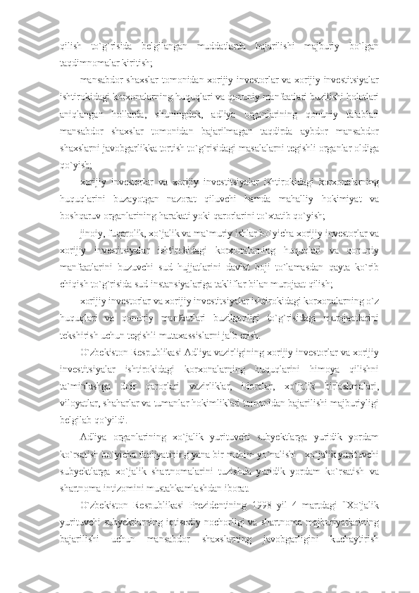 qilish   to`g`risida   belgilangan   muddatlarda   bajarilishi   majburiy   bo`lgan
taqdimnomalar kiritish;
mansabdor shaxslar tomonidan xorijiy investorlar va xorijiy investitsiyalar
ishtirokidagi korxonalarning huquqlari va qonuniy manfaatlari buzilishi holatlari
aniqlangan   hollarda,   shuningdek,   adliya   organlarining   qonuniy   talablari
mansabdor   shaxslar   tomonidan   bajarilmagan   taqdirda   aybdor   mansabdor
shaxslarni javobgarlikka tortish to`g`risidagi masalalarni tegishli organlar oldiga
qo`yish;
xorijiy   investorlar   va   xorijiy   investitsiyalar   ishtirokidagi   korxonalarning
huquqlarini   buzayotgan   nazorat   qiluvchi   hamda   mahalliy   hokimiyat   va
boshqaruv organlarining harakati yoki qarorlarini to`xtatib qo`yish;
jinoiy, fuqarolik, xo`jalik va ma`muriy ishlar bo`yicha xorijiy investorlar va
xorijiy   investitsiyalar   ishtirokidagi   korxonalarning   huquqlari   va   qonuniy
manfaatlarini   buzuvchi   sud   hujjatlarini   davlat   boji   to`lamasdan   qayta   ko`rib
chiqish to`g`risida sud instansiyalariga takliflar bilan murojaat qilish;
xorijiy investorlar va xorijiy investitsiyalar ishtirokidagi korxonalarning o`z
huquqlari   va   qonuniy   manfaatlari   buzilganligi   to`g`risidagi   murojaatlarini
tekshirish uchun tegishli mutaxassislarni jalb etish.
O`zbekiston Respublikasi Adliya vazirligining xorijiy investorlar va xorijiy
investitsiyalar   ishtirokidagi   korxonalarning   huquqlarini   himoya   qilishni
ta`minlashga   doir   qarorlari   vazirliklar,   idoralar,   xo`jalik   birlashmalari,
viloyatlar, shaharlar va tumanlar hokimliklari tomonidan bajarilishi majburiyligi
belgilab qo`yildi.
Adliya   organlarining   xo`jalik   yurituvchi   subyektlarga   yuridik   yordam
ko`rsatish bo`yicha faoliyatining yana bir muhim yo`nalishi - xo`jalik yurituvchi
subyektlarga   xo`jalik   shartnomalarini   tuzishda   yuridik   yordam   ko`rsatish   va
shartnoma intizomini mustahkamlashdan iborat.
O`zbekiston   Respublikasi   Prezidentining   1998   yil   4   martdagi   "Xo`jalik
yurituvchi   subyektlarning  iqtisodiy   nochorligi   va   shartnoma   majburiyatlarining
bajarilishi   uchun   mansabdor   shaxslarning   javobgarligini   kuchaytirish 