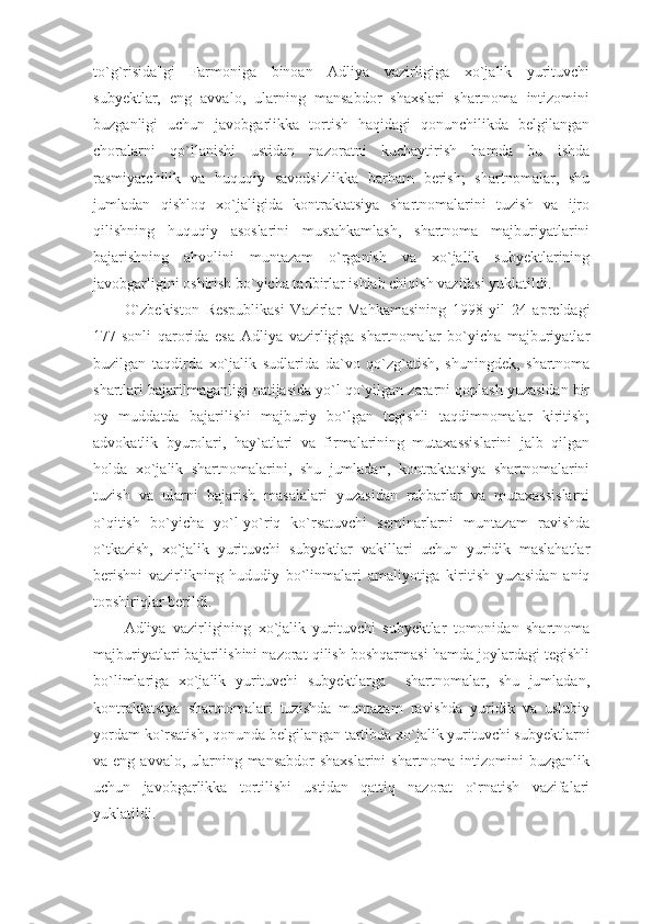 to`g`risida"gi   Farmoniga   binoan   Adliya   vazirligiga   xo`jalik   yurituvchi
subyektlar,   eng   avvalo,   ularning   mansabdor   shaxslari   shartnoma   intizomini
buzganligi   uchun   javobgarlikka   tortish   haqidagi   qonunchilikda   belgilangan
choralarni   qo`llanishi   ustidan   nazoratni   kuchaytirish   hamda   bu   ishda
rasmiyatchilik   va   huquqiy   savodsizlikka   barham   berish;   shartnomalar,   shu
jumladan   qishloq   xo`jaligida   kontraktatsiya   shartnomalarini   tuzish   va   ijro
qilishning   huquqiy   asoslarini   mustahkamlash,   shartnoma   majburiyatlarini
bajarishning   ahvolini   muntazam   o`rganish   va   xo`jalik   subyektlarining
javobgarligini oshirish bo`yicha tadbirlar ishlab chiqish vazifasi yuklatildi. 
O`zbekiston   Respublikasi   Vazirlar   Mahkamasining   1998   yil   24   apreldagi
177-sonli   qarorida   esa   Adliya   vazirligiga   shartnomalar   bo`yicha   majburiyatlar
buzilgan   taqdirda   xo`jalik   sudlarida   da`vo   qo`zg`atish,   shuningdek,   shartnoma
shartlari bajarilmaganligi natijasida yo`l qo`yilgan zararni qoplash yuzasidan bir
oy   muddatda   bajarilishi   majburiy   bo`lgan   tegishli   taqdimnomalar   kiritish;
advokatlik   byurolari,   hay`atlari   va   firmalarining   mutaxassislarini   jalb   qilgan
holda   xo`jalik   shartnomalarini,   shu   jumladan,   kontraktatsiya   shartnomalarini
tuzish   va   ularni   bajarish   masalalari   yuzasidan   rahbarlar   va   mutaxassislarni
o`qitish   bo`yicha   yo`l-yo`riq   ko`rsatuvchi   seminarlarni   muntazam   ravishda
o`tkazish,   xo`jalik   yurituvchi   subyektlar   vakillari   uchun   yuridik   maslahatlar
berishni   vazirlikning   hududiy   bo`linmalari   amaliyotiga   kiritish   yuzasidan   aniq
topshiriqlar berildi. 
Adliya   vazirligining   xo`jalik   yurituvchi   subyektlar   tomonidan   shartnoma
majburiyatlari bajarilishini nazorat qilish boshqarmasi hamda joylardagi tegishli
bo`limlariga   xo`jalik   yurituvchi   subyektlarga     shartnomalar,   shu   jumladan,
kontraktatsiya   shartnomalari   tuzishda   muntazam   ravishda   yuridik   va   uslubiy
yordam ko`rsatish, qonunda belgilangan tartibda xo`jalik yurituvchi subyektlarni
va eng avvalo, ularning mansabdor  shaxslarini  shartnoma intizomini  buzganlik
uchun   javobgarlikka   tortilishi   ustidan   qattiq   nazorat   o`rnatish   vazifalari
yuklatildi. 