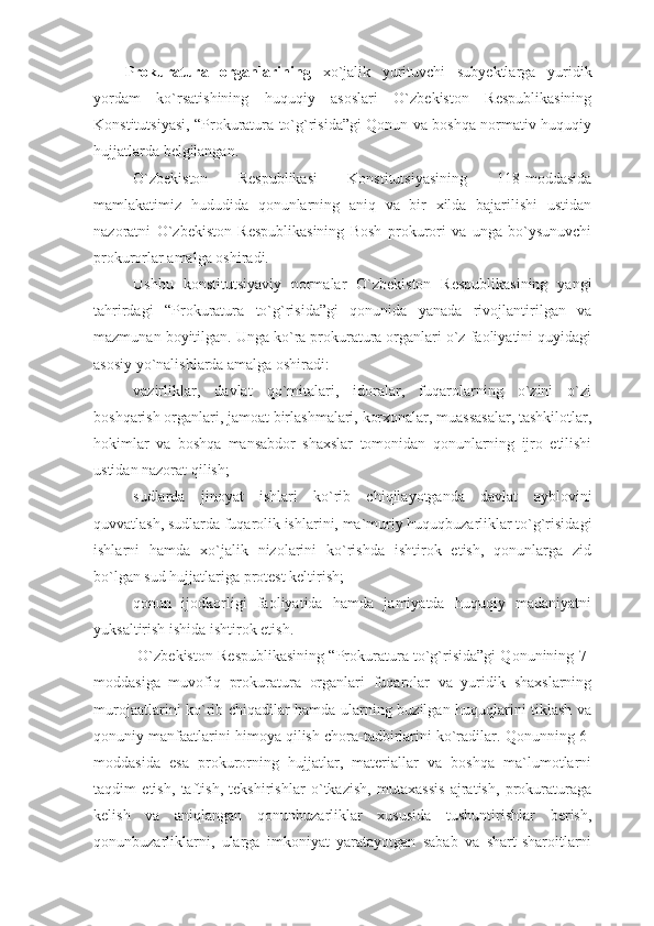 Prokuratura   organlarining   xo`jalik   yurituvchi   subyektlarga   yuridik
yordam   ko`rsatishining   huquqiy   asoslari   O`zbekiston   Respublikasining
Konstitutsiyasi, “Prokuratura to`g`risida”gi Qonun va boshqa normativ-huquqiy
hujjatlarda belgilangan. 
O`zbekiston   Respublikasi   Konstitutsiyasining   118-moddasida
mamlakatimiz   hududida   qonunlarning   aniq   va   bir   xilda   bajarilishi   ustidan
nazoratni   O`zbekiston   Respublikasining   Bosh   prokurori   va   unga   bo`ysunuvchi
prokurorlar amalga oshiradi.
Ushbu   konstitutsiyaviy   normalar   O`zbekiston   Respublikasining   yangi
tahrirdagi   “Prokuratura   to`g`risida”gi   qonunida   yanada   rivojlantirilgan   va
mazmunan boyitilgan. Unga ko`ra prokuratura organlari o`z faoliyatini quyidagi
asosiy yo`nalishlarda amalga oshiradi:
vazirliklar,   davlat   qo`mitalari,   idoralar,   fuqarolarning   o`zini   o`zi
boshqarish organlari, jamoat birlashmalari, korxonalar, muassasalar, tashkilotlar,
hokimlar   va   boshqa   mansabdor   shaxslar   tomonidan   qonunlarning   ijro   etilishi
ustidan nazorat qilish;
sudlarda   jinoyat   ishlari   ko`rib   chiqilayotganda   davlat   ayblovini
quvvatlash, sudlarda fuqarolik ishlarini, ma`muriy huquqbuzarliklar to`g`risidagi
ishlarni   hamda   xo`jalik   nizolarini   ko`rishda   ishtirok   etish,   qonunlarga   zid
bo`lgan sud hujjatlariga protest keltirish;
qonun   ijodkorligi   faoliyatida   hamda   jamiyatda   huquqiy   madaniyatni
yuksaltirish ishida ishtirok etish.
 O`zbekiston Respublikasining “Prokuratura to`g`risida”gi Qonunining 7-
moddasiga   muvofiq   prokuratura   organlari   fuqarolar   va   yuridik   shaxslarning
murojaatlarini ko`rib chiqadilar hamda ularning buzilgan huquqlarini tiklash va
qonuniy manfaatlarini himoya qilish chora-tadbirlarini ko`radilar. Qonunning 6-
moddasida   esa   prokurorning   hujjatlar,   materiallar   va   boshqa   ma`lumotlarni
taqdim   etish,   taftish,   tekshirishlar   o`tkazish,   mutaxassis   ajratish,   prokuraturaga
kelish   va   aniqlangan   qonunbuzarliklar   xususida   tushuntirishlar   berish,
qonunbuzarliklarni,   ularga   imkoniyat   yaratayotgan   sabab   va   shart-sharoitlarni 