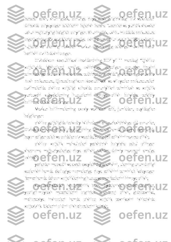 bartaraf   etish,   shuningdek,   qonunga   rioya   etish   to`g`risidagi   o`z   vakolatlari
doirasida   qo`yayotgan   talablarini   bajarish   barcha   fuqarolar   va   yuridik   shaxslar
uchun majburiyligi belgilab qo`yilgan. Shuningdek, ushbu moddada prokuratura
organlarining   o`z   vazifalarini   amalga   oshirishlari   uchun   zarur   bo`lgan   axborot,
hujjatlar   va   ularning   nusxalari   mazkur   organlarning   talabiga   muvofiq   bepul
berilishi o`z ifodasini topgan.
O`zbekiston   Respublikasi   Prezidentining   2004   yil   11   martdagi   “Qishloq
xo`jaligida   islohotlarni   amalga   oshirishga   qaratilgan   qonunlar   ijrosini
ta`minlashga   oid   qo`shimcha   chora-tadbirlar   to`g`risida”gi   Farmoniga   muvofiq
Bosh   prokuratura,   Qoraqalpog`iston   Respublikasi   va   viloyatlar   prokuraturalari
tuzilmalarida   qishloq   xo`jaligi   sohasida   qonuniylikni   ta`minlash   va   xo`jalik
yurituvchi   subyektlarning   huquqlarini   himoya   qilish   bo`yicha   tarkibiy
bo`linmalar tashkil qilingan.
Mazkur   bo`linmalarning   asosiy   vazifalari   etib,   jumladan,   quyidagilar
belgilangan: 
qishloq xo`jaligida iqtisodiy islohotlarni chuqurlashtirishga oid qonunlar,
O`zbekiston Respublikasi Prezidentining farmonlari hamda hukumat qarorlarida
bayon etilgan talab va qoidalar o`z vaqtida, to`liq ijro etilishini nazorat qilish;
qishloq   xo`jalik   mahsulotlari   yetishtirish   bo`yicha   qabul   qilingan
shartnoma   majburiyatlariga   rioya   etilishi   ustidan   doimiy   nazoratni   amalga
oshirish;
yerlardan maqsadli va asrab-avaylab foydalanishni, ularning unumdorligi
saqlanishi   hamda   ekologiya   normalariga   rioya   etilishini   ta`minlab   kelayotgan
fermer hamda dehqon xo`jaliklarining huquq va manfaatlarini himoya qilish;
suv   resurslaridan   isrofgarchilik   bilan   foydalanish,   mineral   o`g`itlar,
yoqilg`i-moylash   materiallarini   o`g`irlab   talon-toroj   qilish,   gidrotexnika,
melioratsiya   inshootlari   hamda   qishloq   xo`jalik   texnikasini   ishlatishda
xo`jasizlik faktlarini oldini olish choralarini ko`rish; 