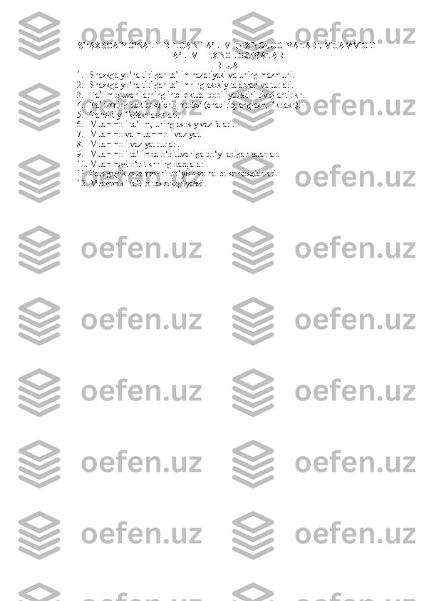 SHAXSGA YO‘NALTIRILGAN TA’LIM TEXNOLOGIYALARI. MUAMMOLI
TA’LIM TEXNOLOGIYALARI 
REJA
1. Shaxsga yo‘naltirilgan ta’lim nazariyasi va uning mazmuni. 
2. Shaxsga yo‘naltirilgan ta’limning asosiy talablari va turlari. 
3. Ta’lim oluvchilarning intellektual qobiliyatlarini rivojlantirish. 
4. Ta’limning uch bosqichli modeli (chaqiriq, anglash, fikrlash). 
5. Tanqidiy fikrlash asoslari. 
6. Muammoli ta’lim, uning asosiy vazifalari. 
7. Muammo va muammoli vaziyat. 
8. Muammoli vaziyat turlari. 
9. Muammoli ta’limda o‘qituvchiga qo‘yiladigan talablar. 
10. Muammoli o‘qitishning darajalari. 
11. Pedagogik muammoni qo‘yish va hal etish bosqichlari. 
12. Muammoli ta’lim texnologiyalari.  