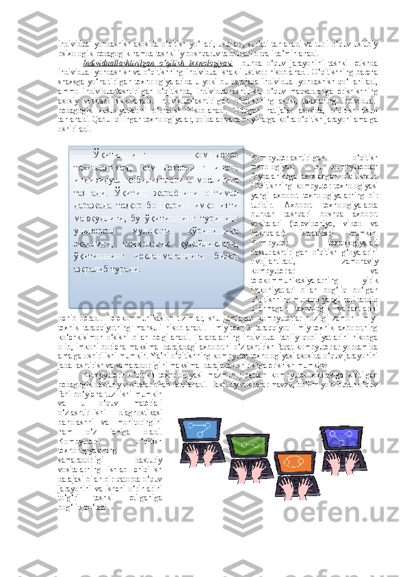 individual   yondashish asosida  o‘qitish  yo‘llari,   usullari,  sur’ati  tanlanadi   va turli   o‘quv-uslubiy
psixologik-pedagogik hamda tashkiliy boshqaruv tadbirlari orqali ta’minlanadi.
Individuallashtirilgan   o‘qitish   texnologiyasi –   bunda   o‘quv   jarayonini   tashkil   etishda
individual yondashish va o‘qitishning individual shakli ustivor hisoblanadi. O‘qitishning barcha
shaxsga   yo‘naltirilgan   texnologiyalarida   u   yoki   bu   darajada   individual   yondashish   qo‘llaniladi,
ammo   individuallashtirilgan   o‘qitishda,   individual lashtirish,   o‘quv   maqsadlariga   erishishning
asosiy   vositasi   hisoblanadi.   Individuallashtirilgan   o‘qitishning   asosi,   talabaning   individual-
pedagogik   xususiyatlarini   o‘rnatish   hisoblanadi.   Olingan   natijalar   asosida,   o‘qitish   usuli
tanlanadi. Qabul qilingan texnologiyalar, qoidalar va tamoyillarga ko‘ra o‘qitish jarayoni amalga
oshiriladi. 
Kompyuterlashtirilgan   o‘qitish
texnologiyasi   –   bu   kompyuterdan
foydalanishga   asoslangan   o‘qitishdir.
O‘qitishning   kompyuter   texnologiyasi
yangi   axborot   texnologiyalarning   bir
turidir.   Axborot   texnologiyalarda
bundan   tashqari   boshqa   axborot
vositalari   (televideniye,   video   va
boshqalar)   ishlatilishi   mumkin.
Kompyuter   texnologiyalari
dasturlashtirilgan   o‘qitish   g‘oyalarini
rivojlantiradi,   zamonaviy
kompyuterlar   va
telekommunikasiyalarning   yirik
imkoniyatlari   bilan   bog‘liq   bo‘lgan
o‘qitishning mutlaqo yangi hali tadqiq
qilinmagan   texnologik   variantlarini
ochib   beradi.   Telekommunikasion   tizimlar,   shu   jumladan   kompyuterlar   hozirgi   zamon   ilmiy-
texnik   taraqqiyotning   mahsuli   hisoblanadi.   Ilmiy-texnik   taraqqiyot   ilmiy-texnik   axborotning
ko‘chkisimon   o‘sishi   bilan   belgilanadi.   Talabalarning   individual   tabiiy   qobiliyatlarini   hisobga
olib, imkoni boricha maksimal darajadagi axborotni o‘zlashtirish faqat kompyuterlar yordamida
amalga oshirilishi mumkin. Ya’ni o‘qitishning kompyuter texnologiyasi asosida o‘quv jarayonini
jadallashtirish va samaradorligini maksimal darajada oshirishga erishish mumkin.
Kompyuterli   o‘qitish   texnologiyasi   mazmun   jihatdan   kompyuter   xotirasiga   kiritilgan
pedagogik dasturiy vositalar bilan farqlanadi. Dasturiy vositalar mavzu, bo‘lim yoki butun o‘quv
fani bo‘yicha  tuzilishi  mumkin
va   u   o‘quv   materiali
o‘zlashtirilishi   diagnostikasi
baholashni   va   monitoringini
ham   o‘z   ichiga   oladi.
Kompyuterli   o‘qitish
texnologiyasi ning
samaradorligi   dasturiy
vositalarning   ishlab   chiqilish
darajasi bilan bir qatorda o‘quv
jarayonini   va   ishchi   o‘rinlarini
to‘g‘ri   tashkil   etilganiga
bog‘liq bo‘ladi.  Ўқитишнинг   компьютер
технологияси,   компьютернинг   инсон
индивидуал   қобилиятларига   мослигига
таянади.   Ўқитиш   жараёнини   оптимал
даражада   тезкор   бошқариш   имконияти
мавжудлиги,   бу   ўқитишнинг   турининг
универсал   мулоқоти   кўринишида
эканлиги,   психологик   қулайликлари,
ўқитишнинг   чекланмаганлиги   билан
ажралиб туради .  