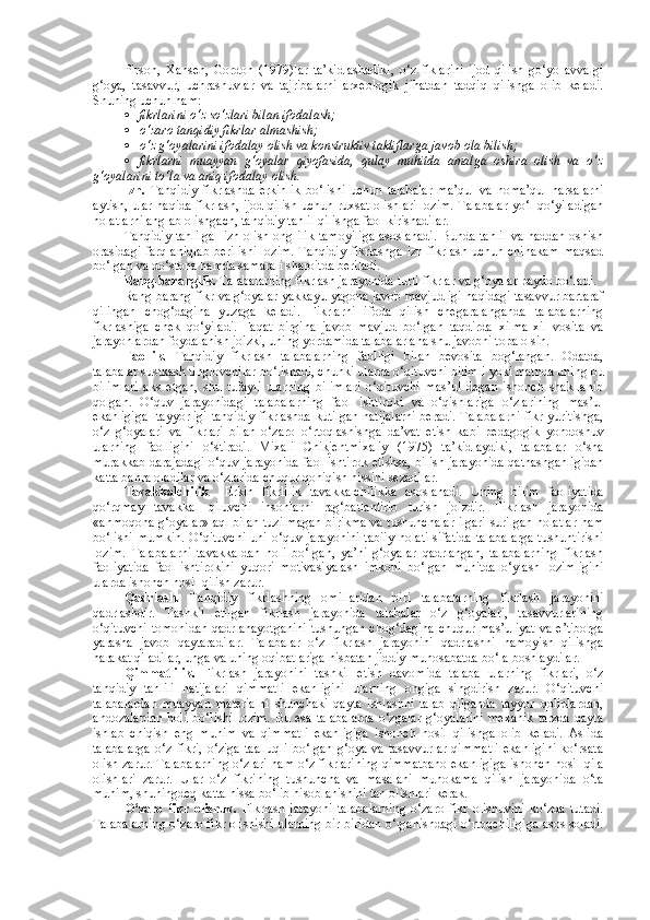 Pirson,   Xansen,   Gordon   (1979)lar   ta’kidlashadiki,   o‘z   fiklarini   ijod   qilish   go‘yo   avvalgi
g‘oya,   tasavvur,   uchrashuvlar   va   tajribalarni   arxeologik   jihatdan   tadqiq   qilishga   olib   keladi.
Shuning uchun ham:
 fikrlarini o‘z so‘zlari bilan ifodalash;
 o‘zaro tanqidiy fikrlar almashish;
 o‘z g‘oyalarini ifodalay olish va konstruktiv takliflarga javob ola bilish;
 fikrlarni   muayyan   g‘oyalar   qiyofasida,   qulay   muhitda   amalga   oshira   olish   va   o‘z
g‘oyalarini to‘la va aniq ifodalay olish. 
Izn.   Tanqidiy   fikrlashda   erkinlik   bo‘lishi   uchun   talabalar   ma’qul   va   noma’qul   narsalarni
aytish, ular haqida fikrlash, ijod qilish uchun ruxsat olishlari lozim. Talabalar yo‘l qo‘yiladigan
holatlarni anglab olishgach, tanqidiy tahlil qilishga faol kirishadilar.
Tanqidiy tahlilga   izn olish onglilik tamoyiliga asoslanadi. Bunda tahlil va haddan oshish
orasidagi farq aniqlab berilishi lozim.  Tanqidiy fikrlashga izn fikrlash uchun chinakam maqsad
bo‘lgan va do‘stona hamda samarali sharoitda beriladi.
Rang-baranglik.  Talabalarning fikrlash jarayonida turli fikrlar va g‘oyalar paydo bo‘ladi.
Rang-barang fikr va g‘oyalar yakkayu-yagona javob mavjudligi haqidagi tasavvur bartaraf
qilingan   chog‘dagina   yuzaga   keladi.   Fikrlarni   ifoda   qilish   chegaralanganda   talabalarning
fikrlashiga   chek   qo‘yiladi.   Faqat   birgina   javob   mavjud   bo‘lgan   taqdirda   xilma-xil   vosita   va
jarayonlardan foydalanish joizki, uning yordamida talabalar ana shu javobni topa olsin.
Faollik.   Tanqidiy   fikrlash   talabalarning   faolligi   bilan   bevosita   bog‘langan.   Odatda,
talabalar sustkash tinglovchilar bo‘lishadi, chunki ularda o‘qituvchi bilimli yoki matnda uning bu
bilimlari   aks   etgan,   shu   tufayli   ularning   bilimlari   o‘qituvchi   mas’ul   degan   ishonch   shakllanib
qolgan.   O‘quv   jarayonidagi   talabalarning   faol   ishtiroki   va   o‘qishlariga   o‘zlarining   mas’ul
ekanligiga   tayyorligi tanqidiy fikrlashda kutilgan natijalarni beradi. Talabalarni fikr yuritishga,
o‘z   g‘oyalari   va   fikrlari   bilan   o‘zaro   o‘rtoqlashishga   da’vat   etish   kabi   pedagogik   yondoshuv
ularning   faolligini   o‘stiradi.   Mixali   Chikjentmixaliy   (1975)   ta’kidlaydiki,   talabalar   o‘sha
murakkab darajadagi o‘quv jarayonida faol ishtirok etishsa, bilish jarayonida qatnashganligidan
katta bahra oladilar va o‘zlarida chuqur qoniqish hissini sezadilar.
Tavakkalchilik     Erkin   fikrlilik   tavakkalchilikka   asoslanadi.   Uning   bilim   faoliyatida
qo‘rqmay   tavakkal   qiluvchi   insonlarni   rag‘batlantirib   turish   joizdir.   Fikrlash   jarayonida
«ahmoqona g‘oyalar» aql bilan tuzilmagan birikma va tushunchalar ilgari surilgan holatlar ham
bo‘lishi mumkin. O‘qituvchi  uni o‘quv jarayonini  tabiiy  holati  sifatida talabalarga  tushuntirishi
lozim.   Talabalarni   tavakkaldan   holi   bo‘lgan,   ya’ni   g‘oyalar   qadrlangan,   talabalarning   fikrlash
faoliyatida   faol   ishtirokini   yuqori   motivasiyalash   imkoni   bo‘lgan   muhitda   o‘ylash   lozimligini
ularda ishonch hosil qilish zarur.
Qadrlash.   Tanqidiy   fikrlashning   omillaridan   biri   talabalarning   fikrlash   jarayonini
qadrlashdir.   Tashkil   etilgan   fikrlash   jarayonida   talabalar   o‘z   g‘oyalari,   tasavvurlarining
o‘qituvchi  tomonidan qadrlanayotganini  tushungan chog‘dagina chuqur mas’uliyat  va e’tiborga
yarasha   javob   qaytaradilar.   Talabalar   o‘z   fikrlash   jarayonini   qadrlashni   namoyish   qilishga
harakat qiladilar, unga va uning oqibatlariga nisbatan jiddiy munosabatda bo‘la boshlaydilar.
Qimmatlilik.   Fikrlash   jarayonini   tashkil   etish   davomida   talaba   ularning   fikrlari,   o‘z
tanqidiy   tahlili   natijalari   qimmatli   ekanligini   ularning   ongiga   singdirish   zarur.   O‘qituvchi
talabalardan   muayyan   materialni   shunchaki   qayta   ishlashni   talab   qilganda   tayyor   qoliplardan,
andozalardan  holi  bo‘lishi   lozim.   Bu  esa  talabalarda  o‘zgalar  g‘oyalarini   mexanik  tarzda  qayta
ishlab   chiqish   eng   muhim   va   qimmatli   ekanligiga   ishonch   hosil   qilishga   olib   keladi.   Aslida
talabalarga   o‘z  fikri,   o‘ziga   taalluqli   bo‘lgan   g‘oya  va   tasavvurlar   qimmatli   ekanligini   ko‘rsata
olish zarur. Talabalarning o‘zlari ham o‘z fikrlarining qimmatbaho ekanligiga ishonch hosil qila
olishlari   zarur.   Ular   o‘z   fikrining   tushuncha   va   masalani   muhokama   qilish   jarayonida   o‘ta
muhim, shuningdeq katta hissa bo‘lib hisoblanishini tan olishlari kerak.
O‘zaro   fikr   olishuv.   Fikrlash   jarayoni   talabalarning   o‘zaro   fikr   olishuvini   ko‘zda   tutadi.
Talabalarning o‘zaro fikr olishishi ularning bir-biridan o‘rganishdagi o‘rtoqchiligiga asos soladi. 