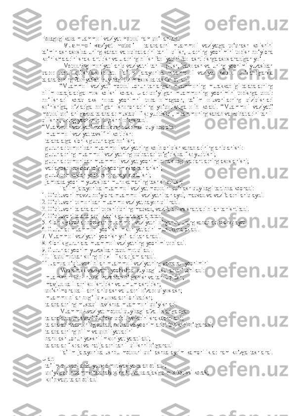 Pedagogikada muammoli vaziyat metodi ham qo‘llaniladi
Muammoli   vaziyat   metodi   –   talabalarni   muammoli   vaziyatga   to‘qnash   kelishini
ta’minlash   asosida  uning  sabab  va  oqibatlarini  tahlil  qilish,   ularning  yechimini  topish  bo‘yicha
ko‘nikmalarini shakllantirish va ularning bilish faoliyatini faollashtirishga asoslanadigan yo‘l.
Metodning  mohiyati   aniq   vaziyatni  tahlil   qilish,   baholash  va  uning   yechimi  yuzasidan
qaror   qabul   qilishdan   iborat.   Ta’lim   jarayonida   muammoli   vaziyat   metodi   qo‘llanilganda
talabalarning faoliyatlari quyidagi tizim asosida tashkil etiladi.
“Muammoli   vaziyat”   metodi   uchun   tanlangan   muammoning   murakkabligi   talabalarning
bilim   darajalariga   mos   kelishi   kerak.   Ular   qo‘yilgan   muammoning   yechimini   topishga   qodir
bo‘lishlari   keraq   aks   holda   yechimni   topa   olmagach,   ta’lim   oluvchilarning   qiziqishlari
so‘nishiga,   o‘zlariga   bo‘lgan   ishonchlarining   yo‘qolishiga   olib   keladi.   “Muammoli   vaziyat”
metodi qo‘llanilganda talabalar mustaqil fikr yuritishni, muammoning sabab va oqibatlarini tahlil
qilishni, uning yechimini topishni o‘rganadi. 
“Muammoli vaziyat” metodining tuzilmasi quyidagicha:
- muammoli vaziyat tavsifini keltirish: 
- talabalarga kichik guruhlarga bo‘lish; 
- guruhlar tomonidan muammoli vaziyatning kelib chiqish sabablarining aniqlanishi: 
- guruhlarning muammoli vaziyatning oqibatlari to‘g‘risida fikr yuritishi; 
- guruhlar tomonidan muammoli vaziyat yechimi borasidagi variantlarning asoslanishi; 
- variantlar orasidan to‘g‘ri yechimning tanlanishi; 
- guruh tomonidan yechimning bayon etilishi; 
- jamoada yechim yuzasidan muhokamaning tashkil etilishi
Ta’lim jarayonida muammoli vaziyat metodini qo‘llash quyidagi tartibda kechadi:
1. O‘qituvchi mavzu bo‘yicha muammoli vaziyatni tanlaydi, maqsad va vazifalarni aniqlaydi. 
2. O‘qituvchi tomonidan muammo vaziyat bayon qilinadi. 
3. O‘qituvchi talabalarni topshiriqning maqsad, vazifalari va shartlari bilan tanishtiradi. 
4. O‘qituvchi talabalarni kichik guruhlarga ajratadi. 
5. Kichik guruhlar berilgan muammoli vaziyatni o‘rganib, uning sabablarini aniqlaydi. 
6. Guruhlar muammoni yechish imkoniyatlarini muhokama qiladi. 
7. Muammoli vaziyatni yechish yo‘llari tanlanadi. 
8. Kichik guruhlara muammoli vaziyatning yechimi topiladi. 
9. Guruhlar yechim yuzasidan taqdimot qiladi. 
10. Taqdimotdan so‘ng bir xil fikrlar jamlanadi. 
11. Jamoa o‘qituvchi bilan muammoli vaziyatning samarali yechimini
Muammoli vaziyatni yechishda quyidagi usullar qo‘llaniladi:
- muammoni turli nuqtai nazardan o‘rganish va tahlil qilish; 
- mavjud dalillarni solishtirish va umumlashtirish; 
- qo‘shimcha dalillarni aniqlash va ularni o‘zaro qiyoslash; 
- muammo bilan bog‘liq xulosalarni chiqarish; 
- talabalarning mustaqil ravishda muammoni qo‘yishlari .
Muammoli vaziyat metodi quyidagi afzalliklariga ega:
- talabalarda mustaqil fikrlash qobiliyatlarini shakllantiradi; 
- talabalar muamoning sabab, oqibat va yechimlarini topishni o‘rganadi; 
- talabalarning bilim va qobiliyatlarini 
- baholash uchun yaxshi imkoniyat yaratiladi; 
- talabalar fikrlar va natijalarni tahlil qilishni o‘rganadi
Ta’lim   jarayonida   ushbu   metodni   qo‘llashda   ayrim   kamchiliklar   ham   ko‘zga   tashlanai.
Ular:
- ta’lim oluvchilarda yuqori motivasiya talab etiladi; 
- qo‘yilgan muammo talabalarning bilim darajasiga mos kelishi kerak; 
- ko‘p vaqt talab etiladi 