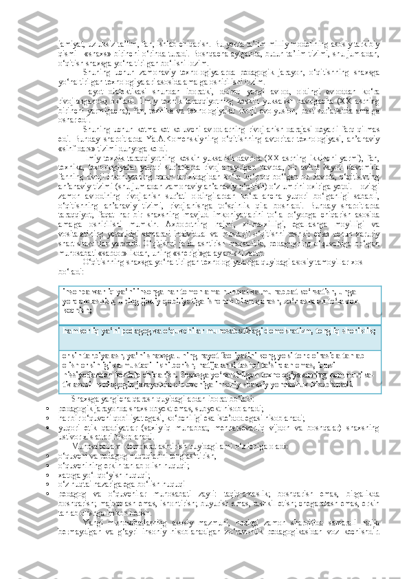 jamiyat, uzluksiz ta’lim, fan, ishlab chiqarish. Bu yerda ta’lim milliy modelining asosiy tarkibiy
qismi - «shaxs» birinchi o‘rinda turadi. Boshqacha aytganda, butun ta’lim tizimi, shu jumladan,
o‘qitish shaxsga yo‘naltirilgan bo‘lishi lozim.
Shuning   uchun   zamonaviy   texnologiyalarda   pedagogik   jarayon,   o‘qitishning   shaxsga
yo‘naltirilgan texnologiyalari asosida amalga oshirilishi lozim.
Hayot   dialektikasi   shundan   iboratki,   doimo   yangi   avlod,   oldingi   avloddan   ko‘ra
rivojlanganroq   bo‘ladi.   Ilmiy   texnik   taraqqiyotning   keskin   yuksalish   davrigacha   (XX   asrning
birinchi   yarmigacha),   fan,   texnika   va   texnologiyalar   rivoji   evolyusion,   past   sur’atlarda   amalga
oshar edi.
Shuning   uchun   ketma-ket   keluvchi   avlodlarning   rivojlanish   darajasi   deyarli   farq   qilmas
edi.   Bunday   sharoitlarda   Ya.A.Komenskiyning   o‘qitishning   avtoritar   texnologiyasi,   an’anaviy
«sinf-dars» tizimi dunyoga keldi.
Ilmiy   texnik   taraqqiyotning   keskin   yuksalish   davrida   (XX   asrning   ikkinchi   yarmi),   fan,
texnika,   texnologiyalar   yuqori   sur’atlarda   rivojla nayotgan   davrda,   bir   avlod   hayoti   davomida
fanning   rivoji   insoniyatning   butun   tarixidagidan   ko‘ra  ko‘proq   bo‘lgan   bu  davrda,   o‘qitishning
an’ana viy tizimi (shu jumladan zamonaviy an’anaviy o‘qitish) o‘z umrini oxiri ga yetdi. Hozirgi
zamon   avlodining   rivojlanish   sur’ati   oldingilardan   ko‘ra   ancha   yuqori   bo‘lganligi   sababli,
o‘qitishning   an’anaviy   tizimi,   rivojlanishga   to‘sqinlik   qila   boshladi.   Bunday   sharoitlarda
taraqqiyot,   faqat   har   bir   shaxsning   mavjud   imkoniyatlarini   to‘la   ro‘yobga   chiqarish   asosida
amalga   oshirilishi   mumkin.   Axborotning   hajmi,   xilma-xilligi,   egallashga   moyilligi   va
vositalarining   yetarliligi   samarali   individual   va   mustaqil   o‘qitishni   tashkil   etish   uchun   zaruriy
shart-sharoitlar   yaratadi.   O‘qitishni   jadallashtirish   maqsadida,   pedagogning   o‘quvchiga   bo‘lgan
munosabati «sardor»likdan, uning «sherigi»ga aylanishi zarur.
O‘qitishning shaxsga yo‘naltirilgan texnologiyalariga quyidagi asosiy tamoyillar xos 
bo‘ladi:
insonparvarliq ya’ni insonga har tomonlama hurmat va muhabbat ko‘rsatish, unga 
yordamlashish, uning ijodiy qobiliyatiga ishonch bilan qarash, zo‘rlashdan to‘la voz 
kechish; 
hamkorliq ya’ni pedagog va o‘quvchilar munosabatidagi demokratizm, tengliq sheriklik;
erkin tarbiyalash, ya’ni shaxsga uning hayot faoliyatini keng yoki tor doirasida tanlab 
olish erkinligi va mustaqillikni berish, natijalarni tashqi ta’sirdan emas, ichki 
hissiyotlardan keltirib chiqarish. Shaxsga yo‘naltirilgan texnologiyalarning kommunika -
tiv asosi - pedagogik jarayonda o‘quvchiga insoniy-shaxsiy yondashuv hisoblanadi.
Shaxsga yangicha qarash quyidagilardan iborat bo‘ladi:
 pedagogik jarayonda shaxs obyekt emas, subyekt hisoblanadi;
 har bir o‘quvchi qobiliyat egasi, ko‘pchiligi esa iste’dod egasi hisoblanadi;
 yuqori   etik   qadriyatlar   (saxiyliq   muhabbat,   mehnatsevarliq   vijdon   va   boshqalar)   shaxsning
ustivor xislatlari hisoblanadi. 
Munosabatlarni demokratlashtirish quyidagilarni o‘z ichiga oladi:
 o‘quvchi va pedagog huquqlarini tenglashtirish,
 o‘quvchining erkin tanlab olish huquqi;
 xatoga yo‘l qo‘yish huquqi;
 o‘z nuqtai nazariga ega bo‘lish huquqi
 pedagog   va   o‘quvchilar   munosabati   zayli:   taqiqlamaslik;   boshqarish   emas,   birgalikda
boshqarish; majburlash emas, ishontirish; buyurish emas, tashkil etish; chegaralash emas, erkin
tanlab olishga imkon berish.
Yangi   munosabatlarning   asosiy   mazmuni,   hozirgi   zamon   sharoitida   samarali   natija
bermaydigan   va   g‘ayri   insoniy   hisoblanadigan   zo‘ravonlik   pedagogikasidan   voz   kechishdir. 