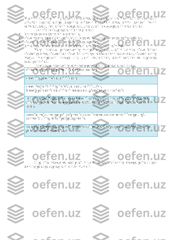 Muammo bu tamoyilni mutlaqlashtirishda emas, balki uning oqilona mezonlarini aniqlashdadir.
Umuman   olganda   tarbiya   jarayonida   zo‘ravonlik   mumkin   emas,   ammo   jazolash   insonni
kamsitadi, ezadi, rivojlanishini susaytiradi, unda qulchilik xususiyatlarini shakllantiradi. 
Erkin o‘qitish quyidagilar bilan belgilanadi:
 ishonchga asoslangan erkin talabchanlik;
 o‘quv materialiga qiziqish uyg‘otish, bilishga va faol ijodiy fikrlashga rag‘batlantirish; 
 o‘quvchilarning mustaqilligi va tashabbusiga tayanish;
 jamoa orqali bilvosita usullar bilan talablarni amalga oshirishni ta’minlash.
Yangi   individual   yondashuvning   mohiyati   shundaki,   u   ta’lim   tizimida   o‘quv   fanidan
o‘quvchiga emas, o‘quvchidan o‘quv fani tomonga harakatlanishni taqozo etadi, o‘quvchilarning
mavjud   imkoniyatlarni   inobatga   olib,   ularni   rivojlantirish,   takomillashtirish   va   boyitishga
qaratilgan bo‘ladi.
Individual yondashuvning zamonaviy yangi talqini quyidagilardan iborat:
o‘rtacha o‘quvchiga yo‘naltirishdan voz kechish;
shaxsning yaxshi xislatlarini izlash;
shaxs rivojlanishining individual dasturlarini tuzish. 
Shaxsiy yondashishda birinchi navbatda quyidagilar zarur bo‘ladi:
har bir o‘quvchi qiyofasida noyob shaxsni ko‘rish, uni hurmat qilish, tushunish, qabul 
qilish, unga ishonish. Pedagogda barcha o‘quvchilar iste’dodli degan ishonch bo‘lishi 
kerak.
bevosita majburlashga yo‘l qo‘ymasliq qoloqlikka va boshqa kamchiliklarga urg‘u 
bermasliq uning nafsoniyatiga tegmaslik.
pedagogik jarayonda, o‘quvchilarga o‘zqobiliyatlarini ro‘yobga chiqarishga imkoniyat 
yaratish va ko‘maklashish.
Oliy,   o‘r ta   maxsus   va   kasbiy   ta’lim   tizimi   uchun,   o‘qitishning   shaxsga   yo‘naltirilgan
texnologiyalariga quyidagilarni kiritish mumkin:  