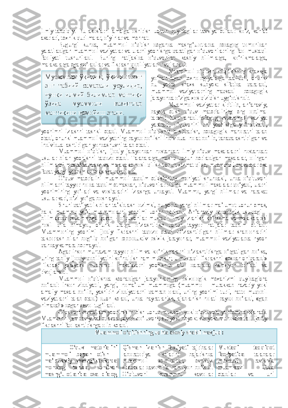 ilmiy-tadqiqiy.   Bu   asoslarni   amalga   oshirish   uchun   quyidagilar   tavsiya   etiladi:   so‘z,   san’at
asarlari, texnik qurilmalar, o‘yinlar va mehnat. 
Bugungi   kunda,   muammoli   o‘qitish   deganda   mashg‘ulotlarda   pedagog   tomonidan
yaratiladigan muammoli vaziyatlar va ularni yechishga qaratilgan o‘quvchilarning faol mustaqil
faoliyati   tushuniladi.   Buning   natijasida   o‘quvchilar   kasbiy   bilimlarga,   ko‘nikmalarga,
malakalarga ega bo‘ladilar va fikrlash qobiliyatlari rivojlanadi.
Muammoli   o‘qitish,   o‘qitishning   shaxsga
yo‘naltirilgan   texnologiyalarga   taalluqli,   chunki
bu   yerda   shaxs   subyekt   sifatida   qaraladi,
muammoli   vaziyatlarning   maqsadi   -   pedagogik
jarayonda o‘ziga xos qiziqish uyg‘otishdir.
Muammoli   vaziyatlar   kiritilib,   an’anaviy,
bayon   etish   o‘quv   materialining   eng   optimal
tarkibi   hisoblanadi.Pedagog   muammoli   vaziyat
yaratadi,   o‘quvchini   uni   yechishga   yo‘naltiradi,
yechimni   izlashni   tashkil   etadi.   Muammoli   o‘qitishni   boshqarish,   pedagogik   mahoratni   talab
etadi, chunki muammoli vaziyatning paydo bo‘lishi individual holat bo‘lib, tabaqalashtirilgan va
individuallashtirilgan yondashuvni talab etadi.
Muammoli   o‘qitish,   ijodiy   jarayondan   nostandart   ilmiy-o‘quv   masalalarni   nostandart
usullar   bilan   yechishni   taqozo   etadi.   Talabalarga   mashq   uchun   beriladigan   masalalar,   olingan
bilimlarni mustahkamlash va malakalar hosil qilish uchun xizmat qilsa, muammoli masalalar esa
faqat yangi yechimlar izlashga qaratiladi.
O‘quv   materialini   muammoli   taqdim   etilishining   mohiyati   shundaki,   unda   o‘qituvchi
bilimlarni tayyor holda taqdim etmasdan, o‘quvchilar oldiga muammoli masalalar qo‘yadi, ularni
yechimining   yo‘llari   va   vositalarini   izlashga   undaydi.   Muammo,   yangi   bilimlar   va   harakat
usullar sari, o‘zi yo‘lga boshlaydi. 
Shuni qat’iyatlik bilan ta’kidlash lozimki, bu yerda yangi bilimlar ma’lumot uchun emas,
balki   muammo   yoki   muammolarni   yechimi   uchun   beriladi.   An’anaviy   pedagogik   usuldagi   –
bilimlardan   muammoga   qarab   –   o‘quvchilar   mustaqil   ilmiy   izlanish   ko‘nikma   va   malakalarini
hosil   qila   olmaydi,   chunki   ularga   o‘zlashtirish   uchun   tayyor   natijalar   taqdim   etiladi.
Muammoning   yechimi   ijodiy   fikrlashni   taqozo   etadi.   O‘zlashtirilgan   bilimlar   shablonlarini
takrorlash   bilan   bog‘liq   bo‘lgan   reproduktiv   psixik   jarayonlar,   muammoli   vaziyatlarda   hyech
qanday samara bermaydi. 
Agar   inson   muntazam   tayyor   bilim   va   ko‘nikmalarni   o‘zlashtirishga   o‘rgatilgan   bo‘lsa,
uning tabiiy ijodiy qobiliyatini so‘ndirish ham mumkin; u mustaqil fikrlashni «esdan chiqaradi»
Fikrlash   jarayoni   muammoli   masalalarni   yechishda   a’lo   darajada   namoyon   bo‘ladi   va
rivojlanadi. 
Muammoli   o‘qitishda   kechadigan   jarayonlarning   psixologik   mexanizmi   quyidagicha
bo‘ladi:   inson   ziddiyatli,   yangi,   noma’lum   muammoga   (muammo   –   murakkab   nazariy   yoki
amaliy   masala   bo‘lib,   yashirin   ziddiyatlarni   qamrab   oladi,   uning   yechimi   turli,   hatto   muqobil
vaziyatlarni   talab   etadi)   duch   keladi,   unda   hayratlanish,   ajablanish   holati   paydo   bo‘ladi,   «gap
nimada?» degan savol tug‘iladi. 
O‘quvchi noma’lum yechimni topish uchun mustaqil yoki o‘qituvchi yordamida izlanadi.
Muammoni jamoaviy hal etishda paydo bo‘luvchi, subyekt-obyekt-subyekt munosabatlari ijodiy
fikrlashni faollashtirishga olib keladi. 
Muammoli o‘qitishning uchta asosiy shakli mavjud:
          O‘quv   materialini
muammoli   bayon   etish   –
ma’ruzaviy   mashg‘ulotlarda
monolog   tarzda,   seminar
mashg‘ulotlarida   esa   dialog Qisman   izlanish   faoliyati   tajribalar
laboratoriya   ishlarini   bajarishda
muammoli   seminarlar,   evristik
suhbatlar   davomida   namoyon   bo‘ladi.
O‘qituvchi   muammoli   savollar Mustaqil   tadqiqot
faoliyatida   talabalar
mustaqil   ravishda
muammoni   ifoda
etadilar   va   uniМуаммоли   ўқитиш,   ўқитишнинг
энг   табиий   самарали   усулидир,
чунки   илмий   билимлар   мантиқи
ўзида   муаммоли   вазиятлар
мантиқини намойиш этади.  