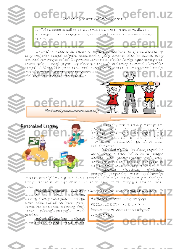 O‘qitishning tabaqalashtirish pog‘onalari.
Umumta’lim  maktablarida,  akademik  liseylarda  va kasb-hunar kollejlarida  talabalarning
aqliy   rivojlanish   darajasi   bo‘yicha   tabaqalashning   ijobiy   tomonlari   bilan   bir   qatorda   salbiy
tomonlari ham mavjud bo‘ladi. Oliy maktab uchun esa bu o‘qitish tizimiga hyech qanday shak-
shubha   yo‘q.     Hozirgi   paytda   oliy   o‘quv   yurtlariga   kiruvchilarning   bilimlarni   o‘zlashtirish
darajasi 100 % dan 25 % gacha tashkil etadi. Bunday sharoitda davlat ta’lim standartlari talabiga
mos   oliy   malakali   kadrlar   tayyorlash   maqsadida
o‘qitishni tabaqalashtirish davr taqozosidir. 
Talabaning   mavjud   shaxsiy   imkoniyatlarni
ro‘yobga chiqarishini ta’minlash,zamonaviy o‘quv
jarayoniga   qo‘yiladigan   jadallashgan   ilmiy-
texnikaviy   taraqqiyotining   talabidir.   Bunga
individual   va   individuallashtirilgan   o‘qitish   orqali
erishish mumkin.
Individual o‘qitish  – bu o‘quv jarayonining
tashkil   etishning   shakli   bo‘lib,   bunda   pedagog
talabalar   bilan   yakkama-yakka   shug‘ullanadi,
talaba   o‘quv   vositalari   (kitoblar,   kompyuter   va
h.k.) yordamida uzluksiz mustaqil ta’lim oladi. 
Individual   o‘qitishning   afzalliklari:
pedagogik   jarayonning   tala ba   qobiliyatlariga
moslashuvchanligi   imkoniyatidir.   Bunda   talabaning   bilim   olish   darajasi   doimiy   monitoringini
amalga   oshirish   va   zaruriy   tuzatishlar   kiritish   natijasida   optimal   pedagogik   jarayonni   tashkil
etiladi
Individual yondashish  – bupedagogik tamoyilga ko‘ra, pedagogik jarayonda pedagogning
talabalar   bilan   o‘zaro   munosabati,
ularning   shaxsiy   xususiyatlarini   hisobga
olgan   holda   quriladi   va   butun   guruh
hamda   har   bir   alohida   talabaning   rivoji
uchun   psixologik-pedagogik   muhit
yaratiladi. 
Individuallashtirilgan   o‘qitish
bunday   o‘quv   jarayonini   tashkil   etishda Олий, ўрта махсус ва касб-ҳунар таълим тизимида гомоген гуруҳлар, талабаларнинг 
индивидуал-психологик хусусиятлари, аввало ақлий ривожланиш даражаси асосида 
тузилади.
Индивидуаллаштирилган ўқитиш технологияси
Узлуксиз тескари   алоқа ва ўқув 
мақсадларга эришилганлигини 
баҳолашни таъминлаш мажбурий 
ҳисобланади.  