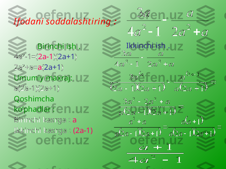 I f odani soddalasht iring  :
Birinchi ish  .
4а 2
-1=( 2а-1 )( 2а+1 )
2а 2
+а= а ( 2а+1 )
Umumiy maxraj :
а(2а-1)(2а+1)
Qoshimcha 
ko’phadlar  :
Birinchi kasrga  :  а
Ikkinchi kasrga  :  (2а-1)             Ikkinchi ish  .a	a	
a	
a	
a	
	
	
	
2	2	
2	1	4	
3	
	
	
	
	a	a	
a	
a	
a	
2	2	
2	1	4	
3	
	
			
	
		
	
	
	
		
	
1	2	1	2	1	2	
3	
1	2
a	a	
a	
a	a	
a	
a	a	
			
	
		
		
1	2	1	2	
2	3	
2	2	
a	a	a	
a	a	a	
			
		
			
	
		
	
	
		
	
1	2	1	2	
1	
1	2	1	2	
2	
a	a	a	
a	a	
a	a	a	
a	a	
1	4	
1	
2	
	
	
a
a 