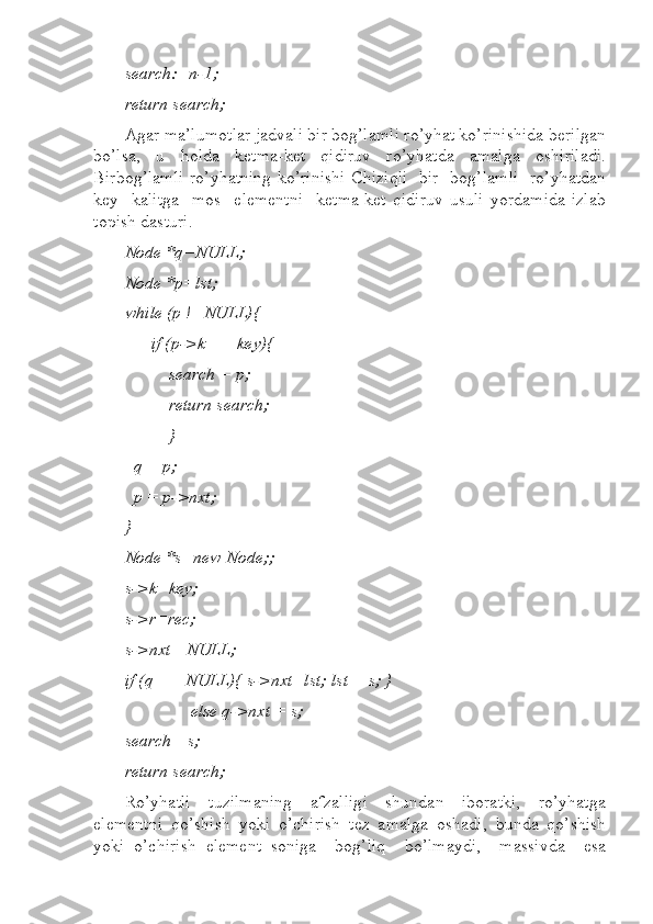 search:=n-1;  
return search;   
Agar ma’lumotlar jadvali bir bog’lamli ro’yhat ko’rinishida berilgan
bo’lsa,   u   holda   ketma-ket   qidiruv   ro’yhatda   amalga   oshiriladi.
Birbog’lamli ro’yhatning ko’rinishi Chiziqli   bir   bog’lamli   ro’yhatdan
key     kalitga     mos     elementni     ketma-ket   qidiruv   usuli   yordamida   izlab
topish dasturi.
Node *q=NULL;  
Node *p=lst;  
while (p !=NULL){   
      if (p->k == key){  
          search = p;  
          return search;  
          }  
  q = p;  
  p = p->nxt;  
}  
Node *s=new Node;;  
s->k=key; 
s->r=rec; 
s->nxt= NULL;  
if (q == NULL){ s->nxt=lst; lst = s; }  
               else q->nxt = s;  
search= s;  
return search;  
Ro’yhatli     tuzilmaning     afzalligi     shundan     iboratki,     ro’yhatga
elementni   qo’shish   yoki   o’chirish   tez   amalga   oshadi,   bunda   qo’shish
yoki   o’chirish   element   soniga     bog’liq     bo’lmaydi,     massivda     esa 