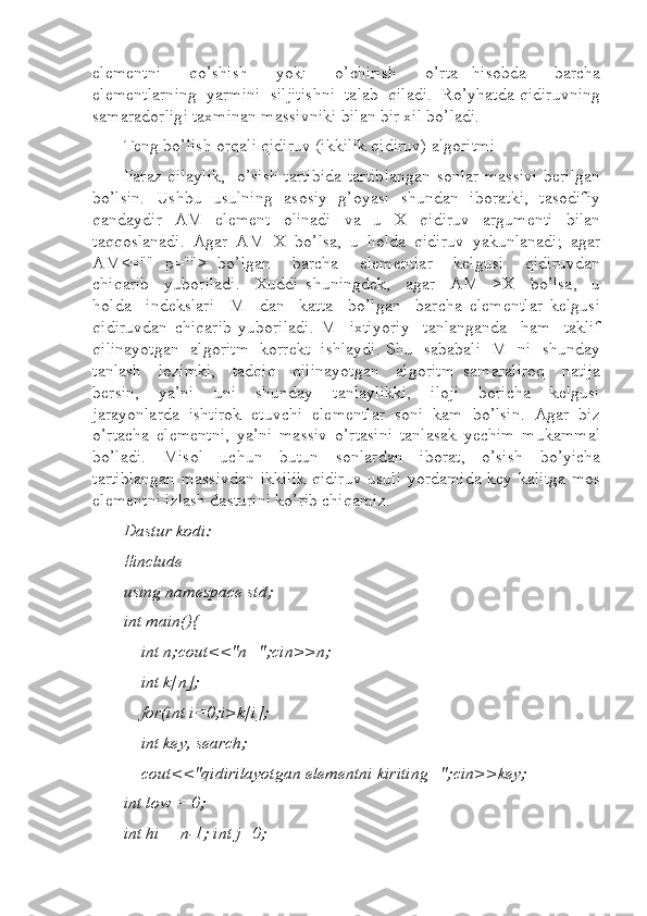 elementni     qo’shish     yoki     o’chirish     o’rta   hisobda     barcha
elementlarning  yarmini  siljitishni  talab  qiladi.  Ro’yhatda qidiruvning
samaradorligi taxminan massivniki bilan bir xil bo’ladi.
Teng bo’lish orqali qidiruv (ikkilik qidiruv) algoritmi 
Faraz qilaylik,   o’sish tartibida tartiblangan sonlar massivi berilgan
bo’lsin.   Ushbu   usulning   asosiy   g’oyasi   shundan   iboratki,   tasodifiy
qandaydir   AM   element   olinadi   va   u   X   qidiruv   argumenti   bilan
taqqoslanadi.   Agar   AM=X   bo’lsa,   u   holda   qidiruv   yakunlanadi;   agar
AM<=""   p="">   bo’lgan     barcha     elementlar     kelgusi     qidiruvdan
chiqarib     yuboriladi.     Xuddi   shuningdek,     agar     AM     >X     bo’lsa,     u
holda     indekslari     M     dan     katta     bo’lgan     barcha   elementlar   kelgusi
qidiruvdan   chiqarib   yuboriladi.   M     ixtiyoriy     tanlanganda     ham     taklif
qilinayotgan   algoritm   korrekt   ishlaydi. Shu   sababali   M   ni   shunday
tanlash     lozimki,     tadqiq     qilinayotgan     algoritm   samaraliroq     natija
bersin,     ya’ni     uni     shunday     tanlaylikki,     iloji     boricha     kelgusi
jarayonlarda  ishtirok  etuvchi  elementlar  soni  kam  bo’lsin.  Agar  biz
o’rtacha   elementni,   ya’ni   massiv   o’rtasini   tanlasak   yechim   mukammal
bo’ladi.   Misol   uchun   butun   sonlardan   iborat,   o’sish   bo’yicha
tartiblangan massivdan ikkilik qidiruv usuli yordamida key kalitga mos
elementni izlash dasturini ko’rib chiqamiz.   
Dastur kodi: 
#include  
using namespace std;  
int main(){  
    int n;cout<<"n=";cin>>n;  
    int k[n];  
    for(int i=0;i>k[i];  
    int key, search;  
    cout<<"qidirilayotgan elementni kiriting=";cin>>key;  
int low = 0;  
int hi = n-1; int j=0;   