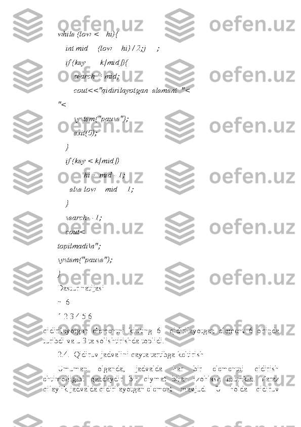 while (low <= hi){  
    int mid = (low + hi) / 2;j++;  
    if (key == k[mid]){  
        search = mid;  
        cout<<"qidirilayotgan  element  "<
"<
        system("pause");  
        exit(0);  
    }  
    if (key < k[mid])   
             hi = mid - 1;  
      else low = mid + 1;  
    }  
    search=-1;  
    cout<
topilmadi\n";  
system("pause");  
}       
Dastur natijasi 
n=6  
1 2 3 4 5 6  
qidirilayotgan   elementni   kiriting=6     qidirilayotgan   element   6   o'rinda
turibdi va u 3 ta solishtirishda toplidi.
2.4.  Qidiruv jadvalini qayta tartibga keltirish 
Umuman       olganda,       jadvalda       har       bir       elementni       qidirish
ehtimolligini   qandaydir   bir   qiymat   bilan   izohlash   mumkin.   Faraz
qilaylik jadvalda qidirilayotgan element    mavjud.    U    holda    qidiruv 