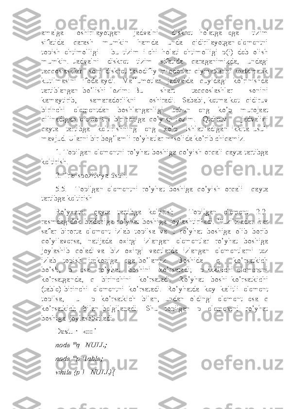 amalga         oshirilayotgan         jadvalni         diskret     holatga     ega         tizim
sifatida    qarash    mumkin    hamda    unda    qidirilayotgan elementni
topish  ehtimolligi  –  bu  tizim  i-chi  holati  ehtimolligi  p(i)  deb  olish
mumkin.   Jadvalni     diskret     tizim     sifatida     qaraganimizda,     undagi
taqqoslashlar     soni   diskret   tasodifiy   miqdorlar   qiymatlarini   matematik
kutilmasini   ifodalaydi.   Ma’lumotlar   jadvalda   quyidagi   ko’rinishda
tartiblangan   bo’lishi   lozim:   Bu         shart         taqqoslashlar         sonini
kamaytirib,         samaradorlikni         oshiradi.     Sababi,   ketma-ket     qidiruv
birinchi     elementdan     boshlanganligi     uchun     eng     ko’p     murojaat
qilinadigan   elementni   birinchiga   qo’yish   lozim.     Qidiruv         jadvalini
qayta    tartibga    keltirishning    eng    ko’p    ishlatiladigan  ikkita  usuli
mavjud. Ularni bir bog’lamli ro’yhatlar misolida ko’rib chiqamiz.  
1. Topilgan elementni ro’yhat boshiga qo’yish orqali qayta tartibga
keltirish.  
2. Transpozitsiya usuli. 
5.5.     Topilgan   elementni   ro’yhat   boshiga   qo’yish   orqali     qayta
tartibga keltirish 
Ro’yxatni   qayta   tartibga   keltirish     Topilgan   element   2.2-
rasmdagidek   birdaniga   ro’yhat   boshiga   joylashtiriladi.   Tuzilmadan   har
safar   birorta   element   izlab   topilsa   va   u   ro’yhat   boshiga   olib   borib
qo’yilaversa,     natijada     oxirgi     izlangan     elementlar     ro’yhat     boshiga
joylashib    qoladi  va   biz    oxirgi    vaqtlarda    izlangan    elementlarni    tez
izlab     topish     imkoniga     ega   bo’lamiz.       Boshida         q         ko’rsatkich
bo’sh,    p    esa    ro’yhat    boshini    ko’rsatadi;    p  ikkinchi  elementni
ko’rsatganda,     q     birinchini     ko’rsatadi.     Ro’yhat     boshi   ko’rsatkichi
(table) birinchi   elementni   ko’rsatadi.   Ro’yhatda   key   kalitli   element
topilsa,         u         p     ko’rsatkich     bilan,     undan     oldingi     element     esa     q
ko’rsatkich     bilan   belgilanadi.     Shu     topilgan     p     elementni     ro’yhat
boshiga  joylashtiriladi.  
Dastur  kodi
node *q=NULL;  
node *p=table;  
while (p !=NULL){   