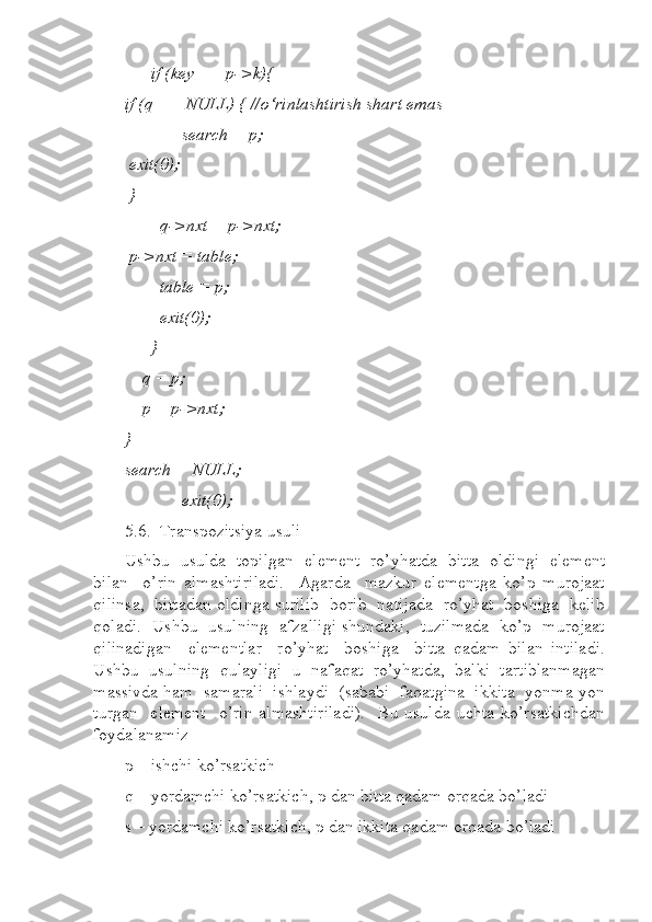       if (key == p->k){  
if (q == NULL) { //o‘rinlashtirish shart emas  
             search = p;  
 exit(0);  
 }  
        q->nxt = p->nxt;  
 p->nxt = table;  
        table = p;  
        exit(0);  
      }  
     q = p;  
    p = p->nxt;  
}  
search = NULL;   
             exit(0);  
5.6.  Transpozitsiya usuli  
Ushbu  usulda  topilgan  element  ro’yhatda  bitta  oldingi  element
bilan     o’rin   almashtiriladi.     Agarda     mazkur   elementga   ko’p   murojaat
qilinsa,   bittadan oldinga surilib   borib  natijada   ro’yhat  boshiga  kelib
qoladi.  Ushbu   usulning  afzalligi shundaki,  tuzilmada   ko’p  murojaat
qilinadigan     elementlar     ro’yhat     boshiga     bitta   qadam   bilan   intiladi.
Ushbu   usulning   qulayligi   u   nafaqat   ro’yhatda,   balki   tartiblanmagan
massivda ham  samarali  ishlaydi  (sababi  faqatgina  ikkita  yonma-yon
turgan     element     o’rin   almashtiriladi).     Bu  usulda   uchta   ko’rsatkichdan
foydalanamiz
p – ishchi ko’rsatkich  
q – yordamchi ko’rsatkich, p dan bitta qadam orqada bo’ladi  
s – yordamchi ko’rsatkich, p dan ikkita qadam orqada bo’ladi      