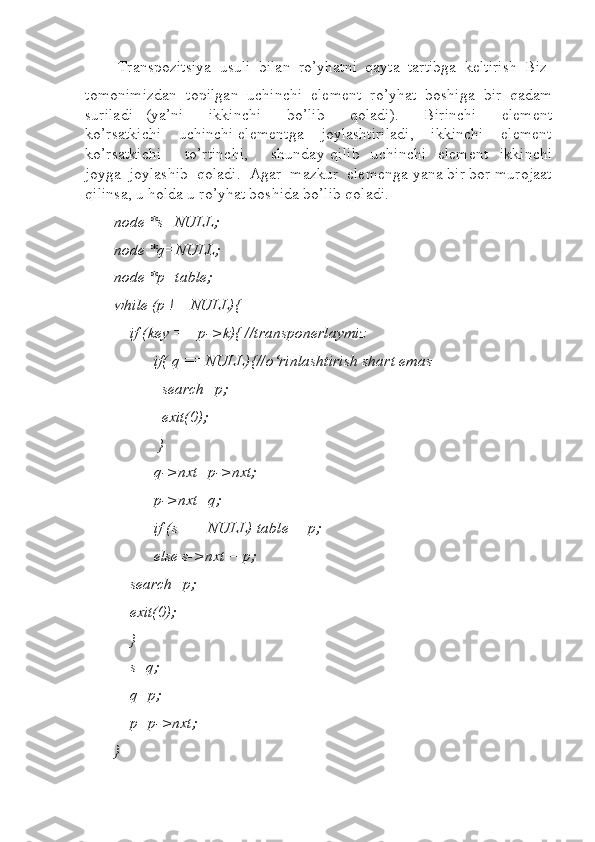  Transpozitsiya  usuli  bilan  ro’yhatni  qayta  tartibga  keltirish  Biz
tomonimizdan  topilgan  uchinchi  element  ro’yhat  boshiga  bir  qadam
suriladi     (ya’ni         ikkinchi         bo’lib         qoladi).         Birinchi         element
ko’rsatkichi    uchinchi elementga    joylashtiriladi,    ikkinchi    element
ko’rsatkichi         to’rtinchi,         shunday   qilib     uchinchi     element     ikkinchi
joyga  joylashib  qoladi.  Agar  mazkur  elemenga yana bir bor murojaat
qilinsa, u holda u ro’yhat boshida bo’lib qoladi.  
node *s=NULL;  
node *q=NULL;  
node *p=table;  
while (p != NULL){ 
    if (key == p->k){ //transponerlaymiz  
          if( q ==NULL){//o‘rinlashtirish shart emas    
            search=p;  
            exit(0);  
           }           
          q->nxt=p->nxt;  
          p->nxt=q;  
          if (s == NULL) table = p;  
          else s->nxt = p;  
    search=p;  
    exit(0);  
    }  
    s=q;  
    q=p;  
    p=p->nxt;  
}   