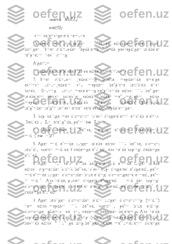               search=NULL;   
              exit(0);  
Ishni bajarishga oid namuna 
Talabalar     ma’lumotlaridan     –     FIO     va     adresdan     iborat     jadval
berilgan.  Binar  qidiruvdan  foydalanib  TTJ  da  yashaydigan  talabalar
ro’yhatini  hosil  qiling. 
Algoritm  
1. Jadvalga n ta talaba FIO va adreslarini kiritamiz.  
2.  Binar    qidiruvni    jadvalning    birorta    maydonida    amalga
oshirish    uchun jadvalni    shu    maydoni    bo’yicha    tartiblab    olish
kerak.    Shuning    uchun  masalaning qo’yilishida  adresi  TTJ  bo’lgan
talabalarni     topish     kerakligi     sababli     jadval     ma’lumotlarini         adres
maydoni         bo’yicha         saralab         olamiz.         Masalani     yechishda
to’g’ridan-to’g’ri tanlash orqali saralashdan foydalanilgan.  
3.   key   kalitga   mos   elementni   izlash   chegaralarini   aniqlab   olamiz.
Dastlab u [0,n] oralig’ida, ya’ni low=0,hi=n.  
4.   Agar   low<=hi   bo’lsa,   oraliq   o’rtasini   hisoblaymiz.
mid=(low+hi)/2  
5. Agar   mid   o’rnida   turgan   talaba   adresi   TTJ   bo’lsa,   element
topildi,   search=mid va 7-qadamga o’tiladi, aks holda keyingi qadamga
o’tiladi.  
6. Agar  “TTJ”  so’zi  alifbo  bo’yicha  mid  o’rnida  turgan  talaba
adresi     qiymatidan   kichik  bo’lsa,   izlash  quyi  chegarasi   o’zgaradi,  ya’ni
mid o’rnida turgan  elementdan bitta oldingi elementgacha olinadi, ya’ni
hi=mid-1.   Aks holda, yuqori   chegara   o’zgaradi   –   mid   dan   keyingi
elementdan  to  oxirgi  elementlar  oralig’i  olinadi, ya’ni low=mid+1. 4-
qadamga o’tiladi.  
7. Agar   topilgan   elementdan   oldin   turgan   elementning   (mid-1)
ham     adres   maydoni     TTJ     bo’lsa,     search--,     ya’ni     bitta     oldingi
elementga     o’tamiz     va     shu   qadamni   boshidan   bajaramiz.   Aks   holda
keyingi qadamga o’tiladi. 8. Joriy  (search  ko’rsatayotgan)  elementdan
boshlab  adresi  “TTJ”  ga  teng bo’lgan  talaba  ma’lumotlarini  ekranga 