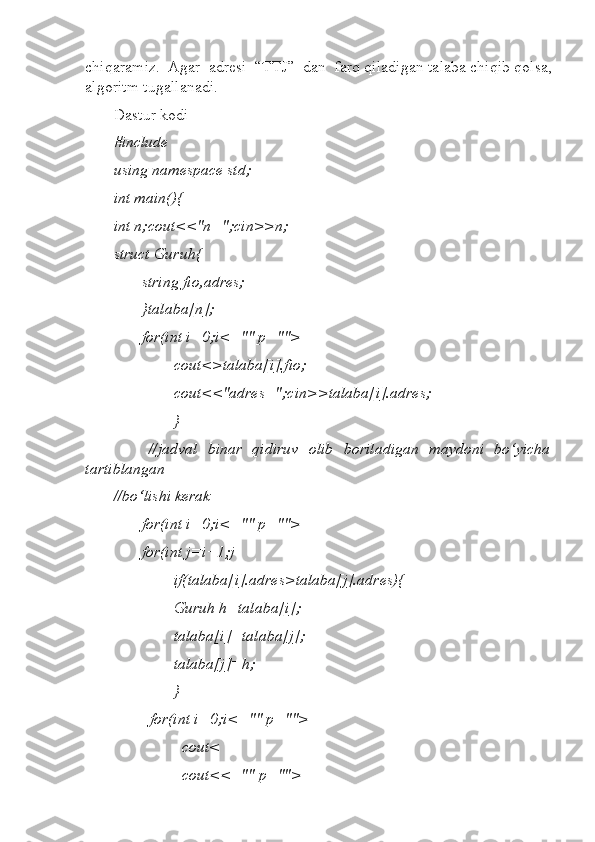 chiqaramiz.  Agar  adresi  “TTJ”  dan  farq qiladigan talaba chiqib qolsa,
algoritm tugallanadi.  
Dastur kodi  
#include   
using namespace std;  
int main(){  
int n;cout<<"n=";cin>>n; 
struct Guruh{  
       string fio,adres;  
       }talaba[n];  
       for(int i=0;i<="" p="">
               cout<>talaba[i].fio;  
               cout<<"adres=";cin>>talaba[i].adres;  
               }  
             //jadval   binar   qidiruv   olib   boriladigan   maydoni   bo‘yicha
tartiblangan                    
//bo‘lishi kerak  
       for(int i=0;i<="" p="">
       for(int j=i+1;j
               if(talaba[i].adres>talaba[j].adres){  
               Guruh h=talaba[i];  
               talaba[i]=talaba[j];  
               talaba[j]=h;  
               }  
         for(int i=0;i<="" p="">
                 cout<
                 cout<<="" p=""> 