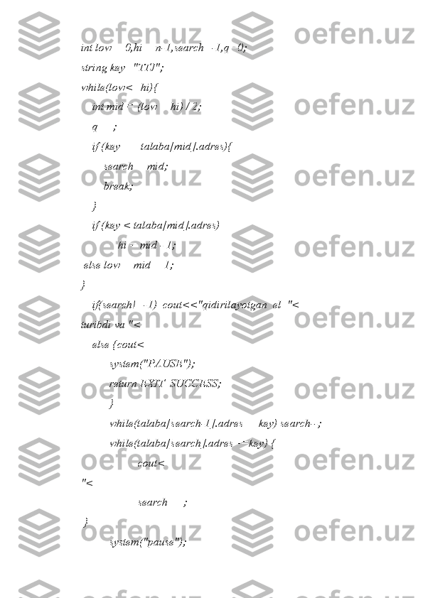 int low = 0,hi = n-1,search=-1,q=0;  
string key="TTJ";  
while(low<=hi){  
    int mid = (low + hi) / 2;  
    q++;  
    if (key == talaba[mid].adres){  
        search = mid;  
        break;  
    }  
    if (key < talaba[mid].adres)   
             hi = mid - 1;  
 else low = mid + 1;  
}  
    if(search!=-1)  cout<<"qidirilayotgan  el  "<
turibdi va "<
    else {cout<
          system("PAUSE");  
          return EXIT_SUCCESS;  
          }  
          while(talaba[search-1].adres==key) search--;  
          while(talaba[search].adres==key) {  
                    cout<
"<
                    search++; 
 }  
          system("pause");   