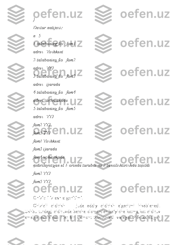 }  
Dastur natijasi:  
n=5  
1-talabaning fio=fam1  
adres=Toshkent  
2-talabaning fio=fam2  
adres=TTJ  
3-talabaning fio=fam3  
adres=ijarada  
4-talabaning fio=fam4  
adres=uchastkada  
5-talabaning fio=fam5  
adres=TTJ  
fam2 TTJ  
fam5 TTJ  
fam1 Toshkent  
fam3 ijarada  
fam4 uchastkada  
qidirilayotgan el 1-orinda turubdi va 2 ta solishtirishda topildi  
fam2 TTJ  
fam5 TTJ
Chiziqli izlash algoritimi .
Chiziqli   qidirish   —   juda   oddiy   qidirish   algoritmi   hisoblanadi.
Ushbu   turdagi   qidiruvda   barcha   elementlar   bo yicha   ketma-ket   qidiruvʻ
amalga   oshiriladi.   Har   bir   element   tekshiriladi   va   agar   mos   keladigan 