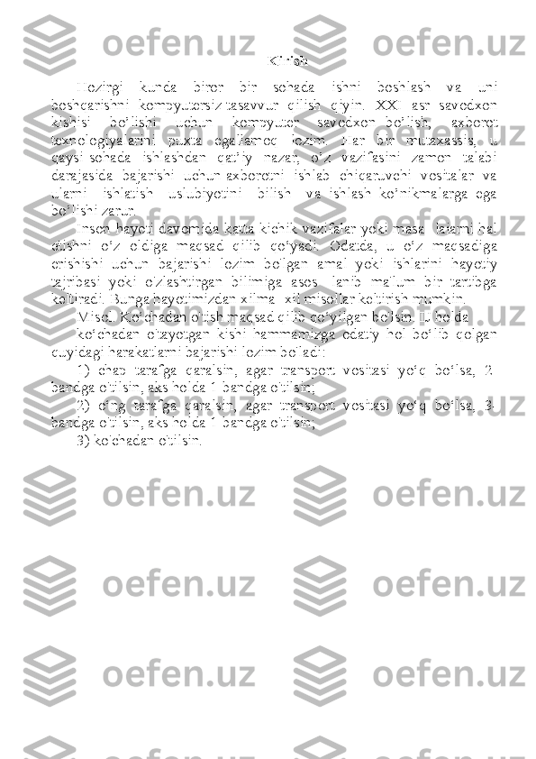 Kirish
Hozirgi     kunda     biror     bir     sohada     ishni     boshlash     va     uni
boshqarishni   kompyutersiz tasavvur  qilish  qiyin.  XXI  asr  savodxon
kishisi     bo’lishi     uchun     kompyuter     savodxon   bo’lish,     axborot
texnologiyalarini     puxta     egallamoq     lozim.     Har     bir     mutaxassis,     u
qaysi  sohada    ishlashdan    qat’iy    nazar,    o’z   vazifasini    zamon    talabi
darajasida  bajarishi  uchun axborotni  ishlab  chiqaruvchi  vositalar  va
ularni     ishlatish     uslubiyotini     bilish     va   ishlash   ko’nikmalarga   ega
bo’lishi zarur. 
Inson hayoti davomida katta-kichik vazifalar yoki masa- laiarni hal
etishni   o‘z   oldiga   maqsad   qilib   qo‘yadi.   Odatda,   u   o‘z   maqsadiga
erishishi   uchun   bajarishi   lozim   bo'lgan   amal   yoki   ishlarini   hayotiy
tajribasi   yoki   o'zlashtirgan   bilimiga   asos-   lanib   ma'lum   bir   tartibga
keltiradi. Bunga hayotimizdan xilma- xil misollar keltirish mumkin.
Misol. Ko‘chadan o'tish maqsad qilib qo‘yilgan bo'lsin. IJ holda
ko‘chadan   o'tayotgan   kishi   hammamizga   odatiy   hol   bo‘lib   qolgan
quyidagi harakatlarni bajarishi lozim bo'ladi:
1)   chap   tarafga   qaralsin,   agar   transport   vositasi   yo‘q   bo‘lsa,   2-
bandga o'tilsin, aks holda 1-bandga o'tilsin; 
2)   o‘ng   tarafga   qaralsin,   agar   transport   vositasi   yo‘q   bo‘lsa,   3-
bandga o'tilsin, aks holda 1-bandga o'tilsin; 
3) ko'chadan o'tilsin. 