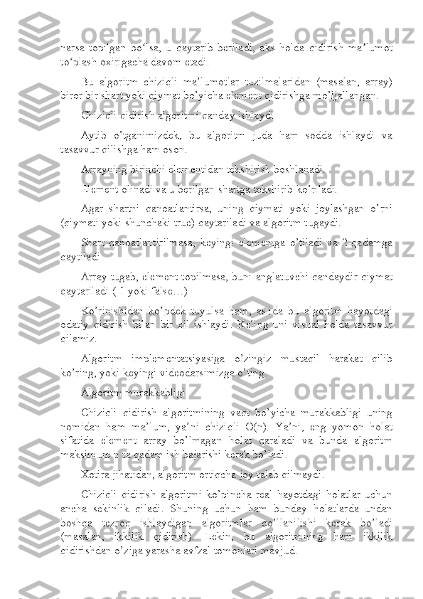 narsa   topilgan   bo lsa,   u   qaytarib   beriladi,   aks   holda   qidirish   ma lumotʻ ʼ
to plash oxirigacha davom etadi.	
ʻ
Bu   algoritm   chiziqli   ma’lumotlar   tuzilmalaridan   (masalan,   array)
biror bir shart yoki qiymat bo’yicha element qidirishga mo’ljallangan.
Chiziqli qidirish algoritmi qanday ishlaydi
Aytib   o’tganimizdek,   bu   algoritm   juda   ham   sodda   ishlaydi   va
tasavvur qilishga ham oson.
Arrayning birinchi elementidan tekshirish boshlanadi.
Element olinadi va u berilgan shartga tekshirib ko’riladi.
Agar   shartni   qanoatlantirsa,   uning   qiymati   yoki   joylashgan   o’rni
(qiymati yoki shunchaki true) qaytariladi va algoritm tugaydi.
Shart   qanoatlantirilmasa,   keyingi   elementga   o’tiladi   va   2-qadamga
qaytiladi
Array tugab, element topilmasa, buni anglatuvchi qandaydir qiymat
qaytariladi (-1 yoki false…)
Ko’rinishidan   ko’pdek   tuyulsa   ham,   aslida   bu   algoritm   hayotdagi
odatiy   qidirish   bilan   bir   xil   ishlaydi.   Keling   uni   visual   holda   tasavvur
qilamiz.
Algoritm   implementatsiyasiga   o’zingiz   mustaqil   harakat   qilib
ko’ring, yoki keyingi videodarsimizga o’ting.
Algoritm murakkabligi
Chiziqli   qidirish   algoritmining   vaqt   bo’yicha   murakkabligi   uning
nomidan   ham   ma’lum,   ya’ni   chiziqli   O(n).   Ya’ni,   eng   yomon   holat
sifatida   element   array   bo’lmagan   holat   qaraladi   va   bunda   algoritm
maksimum n ta qadam ish bajarishi kerak bo’ladi.
Xotira jihatidan, algoritm ortiqcha joy talab qilmaydi.
Chiziqli   qidirish   algoritmi   ko’pincha   real   hayotdagi   holatlar   uchun
ancha   sekinlik   qiladi.   Shuning   uchun   ham   bunday   holatlarda   undan
boshqa   tezroq   ishlaydigan   algoritmlar   qo’llanilishi   kerak   bo’ladi
(masalan,   ikkilik   qidirish).   Lekin,   bu   algoritmning   ham   ikkilik
qidirishdan o’ziga yarasha avfzal tomonlari mavjud. 