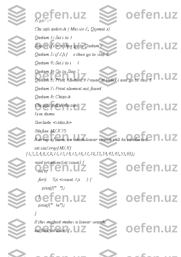 Algoritm
Chiziqli qidirish ( Massiv A, Qiymat x)
Qadam 1: Set i to 1
Step 2: if i > n then go to Qadam 7
Qadam 3: if A[i] = x then go to step 6
Qadam 4: Set i to i + 1
Qadam 5: Go to Step 2
Qadam 6: Print Element x Found at index i and go to step 8
Qadam 7: Print element not found
Qadam 8: Chiqish
Chiziqli qidish dasturi
Live demo
#include <stdio.h>
#define MAX 20
// array of items on which linear search will be conducted.
int intArray[MAX] = 
{1,2,3,4,6,7,9,11,12,14,15,16,17,19,33,34,43,45,55,66};
void printline(int count) {
   int i;
   for(i = 0;i <count-1;i++) {
      printf("=");
   }
   printf("=\n");
}
// this method makes a linear search. 
int find(int data) { 