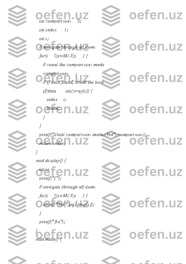   int comparisons = 0;
   int index = -1;
   int i;
   // navigate through all items 
   for(i = 0;i<MAX;i++) {
      // count the comparisons made 
      comparisons++;
      // if data found, break the loop
      if(data == intArray[i]) {
         index = i;
         break;
      }
   }   
   printf("Total comparisons made: %d", comparisons);
   return index;
}
void display() {
   int i;
   printf("[");
   // navigate through all items 
   for(i = 0;i<MAX;i++) {
      printf("%d ",intArray[i]);
   }
   printf("]\n");
}
void main() { 