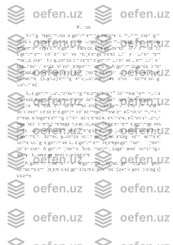 Xulosa
Biznig   hayotimizda   algoritmlarning   qanchalik   muhim   ekanligini
ko’rdik.   Demak   bizning   o’rab   turgan   atrof   muhitdagi   har   qanday
jarayonlar   qaysidir   algoritm   asosida   amalga   oshadi.   O’z   o’rnida   bu
algaritmlarni   qo’llanilishi   va   natijalariga   qarab   turli   xil   turlari   ham
mavjud ekan. Biz yuqorida bir qanch  algoritm  turlari va ularni turli xil
dasturlash   tillarida   ishlash   jarayonini   ko’rdik.   Algoritm   deganda,   biror
maqsadga   erishishga   qaratilgan   ijrochi   bajarishi   uchun   mo'ljallangan
ko‘rsatma   (buyruq)laming   aniq,tushunarli   va   chekli   ketma-ketligi
tushuniladi.
Bu algoritm tushunchasining matematik ta'rifi bo’lmasa ham intuitiv
ma'noda  algoritmning   mazmunini  ochib  beruvchi  tavsifidir.  Algoritmni
intuitiv   ma’noda   bir   necha   misollarda   izohlaymiz.   Biror-bir   narsani
taqiqlovchi qoidalar algoritm bo’laolmaydi, masalan: «Chekish mumkin
emas»,   «Begonalarning   kirishi   taqiqlanadi»,   «Kirish»,   «Chekish   uchun
joy»   kabi   birorbir   narsaga   ruxsat   etuvchi   qoidalar   ham   algoritmga   xos
emas.   Lekin   «Svetoforni   yashil   rangida   o‘ting»   juda   sodda   bo'lsa   ham
algoritmdir.   Demak,   yuqorida   keltirilgan   misollardagi   ko‘r-   satmalar
ketma-ketligi algoritm va bu algoritmlarni bajarayotgan inson — ijrochi
bo’lar   ekan.   Algoritm   ijrochisi   faqat   insonmi,   degan   savol   berishingiz
tabiiy. Bu savolga javob quyidagicha:
Algoritm   ijrochisi   —   algoritmda   ko'rsatilgan   buyruq   yoki
ko‘rsatmalarni  bajara  oladigan  abstrakt  yoki  real  (texnik  yoki  biologik)
sistema. 