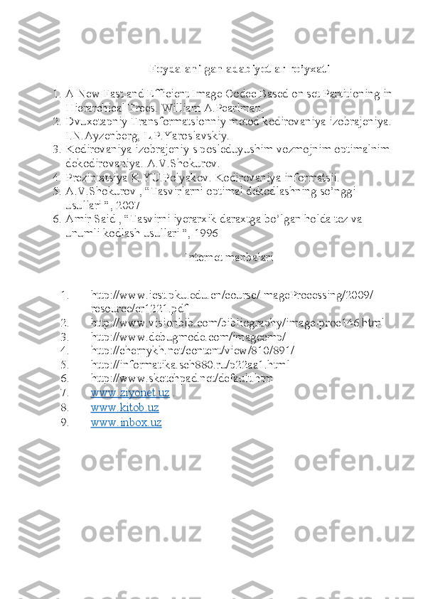Foydalanilgan adabiyotlar ro’yxati
1. A New Fast and Efficient Image Codec Based on set Partitioning in
Hierarchical Trees.  William A.Pearlman.
2. Dvuxetapniy Transformatsionniy metod kodirovaniya izobrajeniya.
I.N.Ayzenberg, L.P.Yaroslavskiy.
3. Kodirovaniya izobrajeniy s posleduyushim vozmojnim optimalnim
dekodirovaniya.  A.V.Shokurov.
4. Prezintatsiya K.YU.Polyakov. Kodirovaniya informatsii.
5. A.V.Shokurov , “Tasvirlarni optimal dekodlashning so’nggi 
usullari ”, 2007
6. Amir Said , “Tasvirni iyerarxik daraxtga bo’lgan holda tez va 
unumli kodlash usullari ”, 1996
Internet manbalari
1. http://www.icst.pku.edu.cn/course/ImageProcessing/2009/
resource/cr1221.pdf
2. http://www.visionbib.com/bibliography/image-proc146.html
3. http://www.debugmode.com/imagecmp/
4. http://chernykh.net/content/view/810/891/
5. http://informatika.sch880.ru/p22aa1.html
6. http://www.sketchpad.net/default.htm
7. www.ziyonet.uz     .
8. www.kitob.uz     
9. www.inbox.uz      