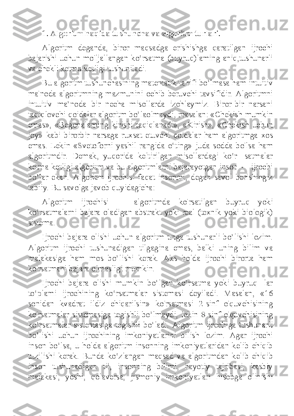 1. Algoritm haqida tushuncha va algoritm turlari.
Algoritm   deganda,   biror   maqsadga   erishishga   qaratilgan   ijrochi
bajarishi uchun mo'ljallangan ko‘rsatma (buyruq)laming aniq,tushunarli
va chekli ketma-ketligi tushuniladi.
Bu algoritm tushunchasining matematik ta'rifi bo’lmasa ham intuitiv
ma'noda  algoritmning   mazmunini  ochib  beruvchi  tavsifidir.  Algoritmni
intuitiv   ma’noda   bir   necha   misollarda   izohlaymiz.   Biror-bir   narsani
taqiqlovchi qoidalar algoritm bo’laolmaydi, masalan: «Chekish mumkin
emas»,   «Begonalarning   kirishi   taqiqlanadi»,   «Kirish»,   «Chekish   uchun
joy»   kabi   birorbir   narsaga   ruxsat   etuvchi   qoidalar   ham   algoritmga   xos
emas.   Lekin   «Svetoforni   yashil   rangida   o‘ting»   juda   sodda   bo'lsa   ham
algoritmdir.   Demak,   yuqorida   keltirilgan   misollardagi   ko‘r-   satmalar
ketma-ketligi algoritm va bu algoritmlarni bajarayotgan inson — ijrochi
bo’lar   ekan.   Algoritm   ijrochisi   faqat   insonmi,   degan   savol   berishingiz
tabiiy. Bu savolga javob quyidagicha:
Algoritm   ijrochisi   —   algoritmda   ko'rsatilgan   buyruq   yoki
ko‘rsatmalarni  bajara  oladigan  abstrakt  yoki  real  (texnik  yoki  biologik)
sistema.
Ijrochi   bajara  olishi   uchun  algoritm  unga  tushunarli   bo’lishi  lozim.
Algoritm   ijrochi   tushunadigan   tilgagina   emas,   balki   uning   bilim   va
malakasiga   ham   mos   bo’lishi   kerak.   Aks   holda   ijrochi   birorta   ham
ko'rsatmani bajara olmasligi mumkin.
Ijrochi   bajara   olishi   mumkin   bo’lgan   ko‘rsatma   yoki   buyruq-   lar
to‘plami   ijrochining   ko‘rsatmalar   sistemasi   deyiladi.   Masalan,   «16
sonidan   kvadrat   ildiz   chiqarilsin»   ko'rsatmasi   2-sinf   o'quvchisining
ko'rsatmalar   sistemasiga   tegishli   bo’lmaydi,   lekin   8-sinf   o'quvchisining
ko‘rsatmalar   sistemasiga   tegishli   bo’ladi.   Algoritm   ijrochiga   tushunarli
bo’lishi   uchun   ijrochining   imkoniyatlarini   bilish   lozim.   Agar   ijrochi
inson   bo’lsa,   u   holda   algoritm   insonning   imkoniyatlaridan   kelib   chiqib
tuzilishi   kerak.   Bunda   ko‘zlangan   maqsad   va   algoritmdan   kelib   chiqib
inson   tushunadigan   til,   insonning   bilimi,   hayotiy   tajribasi,   kasbiy
malakasi,   yoshi,   qolaversa,   jismoniy   imkoniyatlari   hisobga   olinishi 