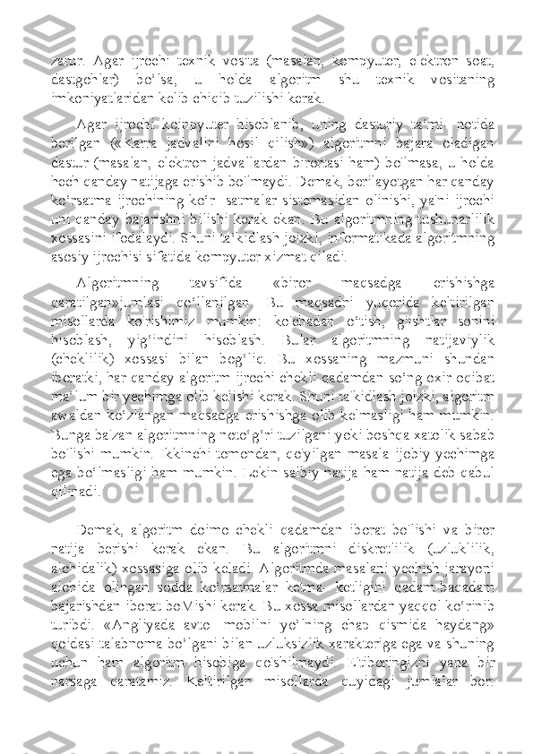 zarur.   Agar   ijrochi   texnik   vosita   (masalan,   kompyuter,   elektron   soat,
dastgohlar)   bo’lsa,   u   holda   algoritm   shu   texnik   vositaning
imkoniyatlaridan kelib chiqib tuzilishi kerak.
Agar   ijrochi   koinpyuter   hisoblanib,   uning   dasturiy   ta‘mi-   notida
berilgan   («Karra   jadvalini   hosil   qilish»)   algoritmni   bajara   oladigan
dastur (masalan,  elektron  jadvallardan  birortasi  ham) bo'lmasa,  u holda
hech qanday natijaga erishib bo'lmaydi. Demak, berilayotgan har qanday
ko‘rsatma   ijrochining   ko‘r-   satmalar   sistemasidan   olinishi,   ya'ni   ijrochi
uni  qanday   bajarishni  bilishi  kerak   ekan.  Bu   algoritmning   tushunarlilik
xossasini ifodalaydi. Shuni ta‘kidlash joizki, informatikada algoritmning
asosiy ijrochisi sifatida kompyuter xizmat qiladi.
Algoritmning   tavsifida   «biror   maqsadga   erishishga
qaratilgan»jumlasi   qo‘llanilgan.   Bu   maqsadni   yuqorida   keltirilgan
misollarda   ko'rishimiz   mumkin:   ko'chadan   o‘tish,   g'ishtlar   sonini
hisoblash,   yig‘indini   hisoblash.   Bular   algoritmning   natijaviylik
(cheklilik)   xossasi   bilan   bog‘liq.   Bu   xossaning   mazmuni   shundan
iboratki, har qanday algoritm ijrochi chekli qadamdan so‘ng oxir-oqibat
ma’lum bir yechimga olib kelishi kerak. Shuni ta'kidlash joizki, algoritm
awaldan ko‘zlangan  maqsadga erishishga olib kelmasligi ham mumkin.
Bunga ba'zan algoritmning noto‘g‘ri tuzilgani yoki boshqa xatolik sabab
bo'lishi  mumkin.  Ikkinchi  tomondan,  qo'yilgan  masala ijobiy  yechimga
ega bo‘lmasligi  ham mumkin. Lekin salbiy  natija ham natija deb qabul
qilinadi.
Demak,   algoritm   doimo   chekli   qadamdan   iborat   bo'lishi   va   biror
natija   berishi   kerak   ekan.   Bu   algoritmni   diskretlilik   (uzluklilik,
alohidalik) xossasiga olib keladi. Algoritmda masalani yechish jarayoni
alohida   olingan   sodda   ko‘rsatmalar   ketma-   ketligini   qadam-baqadam
bajarishdan iborat boMishi kerak. Bu xossa misollardan yaqqol ko‘rinib
turibdi.   «Angliyada   avto-   mobilni   yo’lning   chap   qismida   haydang»
qoidasi talabnoma bo’lgani bilan uzluksizlik xarakteriga ega va shuning
uchun   ham   algoritm   hisobiga   qo'shilmaydi.   E'tiboringizni   yana   bir
narsaga   qaratamiz.   Keltirilgan   misollarda   quyidagi   jumlalar   bor: 