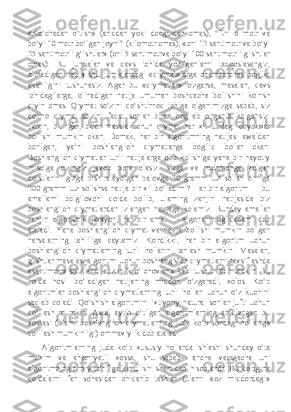 «Ko‘chadan   o‘tish»   (ariqdan   yoki   dengizdan   emas),   “Eni   6   metr   va
bo‘yi 10 metr bo‘lgan joyni” (kilometr emas), «eni 12 santimetr va bo‘yi
25 santimetrli g‘ishtlar» (eni 5 santimetrva bo‘yi 100 santimetrli g'ishtlar
emas).   Bu   jumlalar   va   qavs   ichida   yozilganlarni   taqqoslasangiz,
olinadigan   natija   shu   jumlalardagi   «qiymat»larga   chambarchas   bog'liq
ekanligini   tushunasiz.   Agar   bu   «qiymatlar»   o'zgarsa,   masalan,   qavs
ichidagilarga,   olinadigan   natija   umuman   boshqacha   bo'lishini   ko'rish
qiyin   emas.   Qiymat   so‘zini   qo‘shtirnoq   ichiga   olganimizga   sabab,   siz
doimo   qiymat   so'zini   faqat   sonlar   bilan   bog'Iab   o'rganib   kelgansiz.
Lekin,   bilingki,   biror   masala   uchun   qiymat   har   xil   turdagi   obyektlar
bo'lishi   mumkin   ekan.   Demak,   har   bir   algoritmning   natijasi   awaldan
berilgan,   ya’ni   boshlang'ich   qiymatiarga   bog'liq   bo'lar   ekan.
Boshlang'ich   qiymatlar   turli   natijalarga   olib   kelishiga   yana   bir   hayotiy
misolga   o'zingiz   javob   bera   olasiz:   sizga   va   mehmonga   kelgan
do‘stlarin-   gizga   pishiralayotgan   palovga   20   gramm   tuz   solish   o'rniga
200 gramm tuz solishsa natija bir xil bo’ladimi? Har bir algoritm — bu
amallami   belgilovchi   qoida   bo'lib,   ulaming   zanjiri   natijasida   biz
boshlang‘ich   qiymatlardan   izlangan   natijaga   kelamiz.   Bunday   amallar
zanjiri   algoritmik   jarayon,   har   bir   amal   —   algoritmning   qadami   deb
ataladi.   Yana   boshlang‘ich   qiymat   va   natija   bo'lishi   mumkin   bo'lgan
narsalarning   tahliliga   qaytamiz.   Ko'rdikki,   har   bir   algoritm   uchun
boshlang’ich   qiymatlaming   turli   hollarini   tanlash   mumkin.   Masalan,
g'ishtlar masalasi algoritmi uchun boshlangMch qiymatlarni tavsiflashda
«santimeir» so‘zlarini «uzunlik o‘lchovlari» kabi tushunish mumkin. Bu
holda   hosil   bo’ladigan   natijaning   miqdori   o‘zgaradi,   xolos.   Ko‘p
algoritmlar   boshlang’ich   qiymatlarning   turli   hollari   uchun   o‘z   kuchini
saqlab   qoladi.   Qo‘shish   algoritmini   ixtiyoriy   natural   sonlar   jufti   uchun
qo’llash   mumkin.   Awal   aytib   o’tilgan   algoritmlarning   aniqlangan   bu
xossasi   (ulami   boshlang’ich   qiymatlarning   juda   ko‘p   sondagi   hollariga
qo’llash mumkinligi) ommaviylik deb ataladi. 
Algoritmlarning   juda   ko‘p   xususiy   hollarda   ishlashi   shunday   o‘ta
muhim   va   ahamiyatli   xossa,   shu   sababli   ancha   vaqtgacha   uni
algoritmning  ilmiy  ta'rifiga kiritilishi  shart  deb  hisoblandi.  Bu  ko'pgina
qoidalarni   fan   sohasidan   chiqarib   tashlar   (ularni   «oz   miqdordagi» 