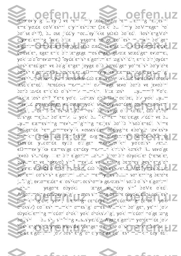 ommaviyligi   tufayli)   va   ham   ilmiy   tadqiqotni,   ham   uiarning   natijasini
amaliyotda   qoMlashni   qiyinlashtirar   (balki   bu   ilmiy   boMmagan   hol
bo‘lsa-chi?),   bu   esa   jiddiy   noqulaylikka   sabab   bo'ladi.   BoshlangMch
qiymatlarning   faqat   bitta   —   yagona   holiga   qo’llash   mumkin   bo’lgan
algoritm   ham   katta   ahamiyat   kasb   etadi.   Ularga   turli   xil   avtomatlardan
(masalan,   agar   aniq   bir   tangaga   moslangan   gazeta   sotadigan   avtomat,
yoki telefonavtomat) foydalanish algoritmlari tegishlidir, aniq bir joydan
boshlanadigan   va   belgilangan   joyga   olib   boradigan   yo‘nalish   bo‘yicha
borish   algoritmi   va   boshqalar.   «Ommaviylik»   atamasining   mavhumligi
mashhur, ba'zan uyum paradoksi deb ataluvchi, Evkulid paradoksi orqali
tasdiqlanadi.   Paradoks   mazmunini   o'zimizga   savol   berib   va   javobini
berib   tezda   aniqlab   olishimiz   mumkin.   Bitta   tosh   —   uyummi?   Yo‘q.
Ikkita   tosh-chi?   Yana   yo‘q.   Uchtasi-chi?   Oxir-oqibat,   biz   yoki   uyum
mavjud   emas   degan   xulosaga,   yoki   shunday   sondagi   toshlar   to'plami
borki,   undan   bitta   oshsa   uyum   hosil   bo’lishiga   olib   keladi,   deb   e'tirof
etishga   majbur   bo’lamiz.   U   yoki   bu   fikr   ham   haqiqatga   ziddir   va   bu
uyum   atamasining   mavhumligining   natijasi   bo’lib   hisoblanadi.   Nima
bo’lganda   ham   ommaviylik   xossasidan   oddiygina   «bo‘yin   tovlash»
mumkin   emas.   Uni   ta'riflashni   ozgina   o‘zgartirish   hamda   shuning
asosida   yuqorida   aytib   o'tilgan   mavhumlikni   yo'qotish   zarur.
«Ommaviylik»   atamasiga   qanday   mazmun   kiritish   kerak?   Bu   savolga
javob   shunday.   Har   bir   algoritm   uchun   biror-bir   obyektlar   (narsalar,
buyumlar   va   hokazo)   sinfi   mavjud   va   ularning   barchasi   boshlang'ich
qiymat sifatida olinishi mumkin, deb hisoblash zarur. Manfiymas butun
sonlami   qo‘shish   algoritmi   uchun   manfiymas   butun   sonlarning   barcha
juftligi; avtomatdan «Toshkent oqshomi» gazetasini sotib olish algoritmi
uchun   —   yagona   obyekt   —   tanga   shunday   sinf   boMa   oladi.
Algoritmning ommaviyligi — mos sinfning barcha obyektlarini qo’llash
mumkinligidir,   ya'ni,   ularning   qandaydir   miqdorining   (chekli   yoki
cheksiz)   qo'llash   mumkin   emasligi   emas.   Mumkin   bo‘lgan,   ya’ni   joiz
obyektlarning  miqdori  chekli  yoki cheksizligi,  yoki  miqdori nolga teng
bo'lishi — bu shu sinfning xususiyatidir. Agar algoritm yordamida joiz
boshlang‘ich   qiymat   asosida   izlangan   natijani   olish   mumkin   bo‘lsa   u
holda algoritmni  joiz boshlang‘ich  qiymatga qo‘llash  mumkin deyiladi. 