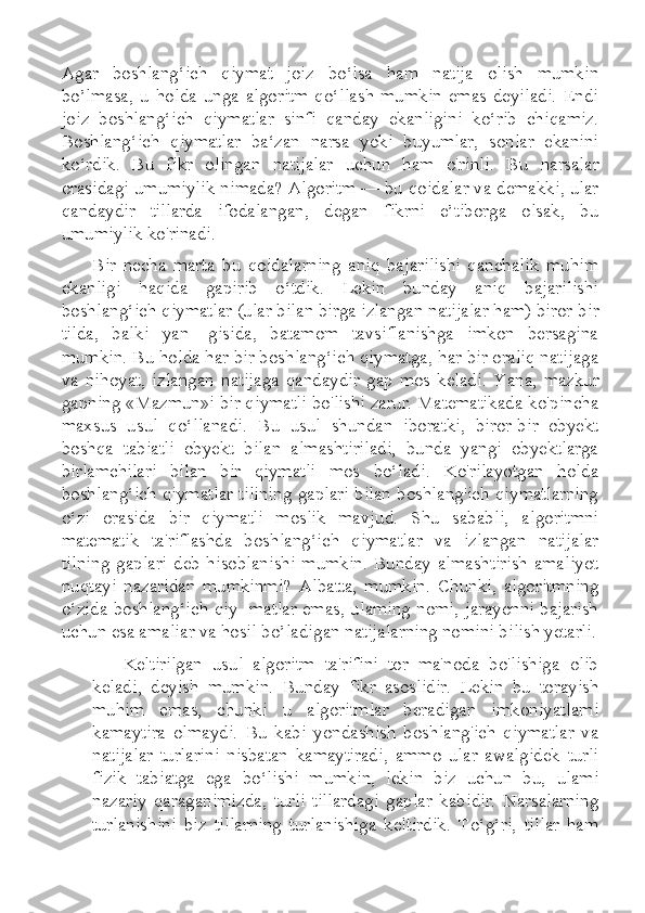 Agar   boshlang‘ich   qiymat   joiz   bo‘lsa   ham   natija   olish   mumkin
bo’lmasa,   u   holda   unga  algoritm   qo‘llash   mumkin   emas   deyiladi.   Endi
joiz   boshlang‘ich   qiymatlar   sinfi   qanday   ekanligini   ko‘rib   chiqamiz.
Boshlang‘ich   qiymatlar   ba‘zan   narsa   yoki   buyumlar,   sonlar   ekanini
ko‘rdik.   Bu   fikr   olingan   natijalar   uchun   ham   o'rinli.   Bu   narsalar
orasidagi umumiylik nimada? Algoritm — bu qoidalar va demakki, ular
qandaydir   tillarda   ifodalangan,   degan   fikrni   e’tiborga   olsak,   bu
umumiylik ko'rinadi.
Bir   necha   marta   bu   qoidalarning   aniq   bajarilishi   qanchalik   muhim
ekanligi   haqida   gapirib   o‘tdik.   Lekin   bunday   aniq   bajarilishi
boshlang‘ich qiymatlar (ular bilan birga izlangan natijalar ham) biror-bir
tilda,   balki   yan-   gisida,   batamom   tavsiflanishga   imkon   bersagina
mumkin. Bu holda har bir boshlang‘ich qiymatga, har bir oraliq natijaga
va   nihoyat,   izlangan   natijaga   qandaydir   gap   mos   keladi.   Yana,   mazkur
gapning «Mazmun»i bir qiymatli bo'lishi zarur. Matematikada ko'pincha
maxsus   usul   qo‘llanadi.   Bu   usul   shundan   iboratki,   biror-bir   obyekt
boshqa   tabiatli   obyekt   bilan   almashtiriladi,   bunda   yangi   obyektlarga
birlamchilari   bilan   bir   qiymatli   mos   bo‘ladi.   Ko'rilayotgan   holda
boshlang‘ich qiymatlar tilining gaplari bilan boshlang'ich qiymatlarning
o‘zi   orasida   bir   qiymatli   moslik   mavjud.   Shu   sababli,   algoritmni
matematik   ta'riflashda   boshlang‘ich   qiymatlar   va   izlangan   natijalar
tilning  gaplari  deb hisoblanishi  mumkin. Bunday  almashtirish  amaliyot
nuqtayi   nazaridan   mumkinmi?   Albatta,   mumkin.   Chunki,   algoritmning
o‘zida boshlang‘ich qiy- matlar emas, ulaming nomi, jarayonni bajarish
uchun esa amaliar va hosil bo’ladigan natijalarning nomini bilish yetarli.
Keltirilgan   usul   algoritm   ta'rifini   tor   ma'noda   bo'lishiga   olib
keladi,   deyish   mumkin.   Bunday   fikr   asoslidir.   Lekin   bu   torayish
muhim   emas,   chunki   u   algoritmlar   beradigan   imkoniyatlami
kamaytira   olmaydi.   Bu   kabi   yondashish   boshlang'ich   qiymatlar   va
natijalar   turlarini   nisbatan   kamaytiradi,   ammo   ular   awalgidek   turli
fizik   tabiatga   ega   bo‘lishi   mumkin,   lekin   biz   uchun   bu,   ulami
nazariy   qaraganimizda,   turli   tillardagi   gaplar   kabidir.   Narsalarning
turlanishini   biz   tillarning   turlanishiga   keltirdik.   To‘g‘ri,   tillar   ham 