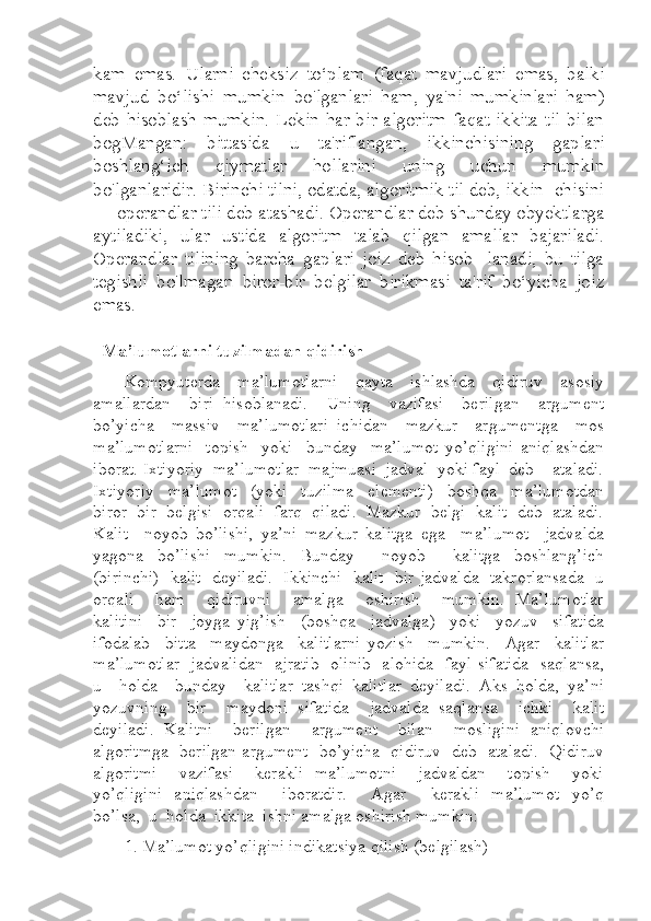 kam   emas.   Ularni   cheksiz   to‘plam   (faqat   mavjudlari   emas,   balki
mavjud   bo‘lishi   mumkin   bo'lganlari   ham,   ya'ni   mumkinlari   ham)
deb hisoblash  mumkin.  Lekin har bir algoritm  faqat  ikkita til  bilan
bogMangan:   bittasida   u   ta'riflangan,   ikkinchisining   gaplari
boshlang‘ich   qiymatlar   hollarini   uning   uchun   mumkin
bo'lganlaridir. Birinchi tilni, odatda, algoritmik til deb, ikkin- chisini
— operandlar tili deb atashadi. Operandlar deb shunday obyektlarga
aytiladiki,   ular   ustida   algoritm   talab   qilgan   amallar   bajariladi.
Operandlar   tilining   barcha   gaplari   joiz   deb   hisob-   lanadi,   bu   tilga
tegishli   bo'lmagan   biror-bir   belgilar   birikmasi   ta'rif   bo‘yicha   joiz
emas.
   Ma’lumotlarni tuzilmadan qidirish   
Kompyuterda     ma’lumotlarni     qayta     ishlashda     qidiruv     asosiy
amallardan     biri   hisoblanadi.     Uning     vazifasi     berilgan     argument
bo’yicha     massiv     ma’lumotlari   ichidan     mazkur     argumentga     mos
ma’lumotlarni     topish     yoki     bunday     ma’lumot   yo’qligini   aniqlashdan
iborat. Ixtiyoriy  ma’lumotlar  majmuasi  jadval  yoki fayl  deb    ataladi.
Ixtiyoriy     ma’lumot     (yoki     tuzilma     elementi)     boshqa     ma’lumotdan
biror  bir  belgisi  orqali  farq  qiladi.  Mazkur  belgi  kalit  deb  ataladi.
Kalit     noyob   bo’lishi,   ya’ni   mazkur   kalitga   ega     ma’lumot     jadvalda
yagona     bo’lishi     mumkin.     Bunday         noyob         kalitga     boshlang’ich
(birinchi)   kalit   deyiladi.   Ikkinchi   kalit   bir jadvalda   takrorlansada   u
orqali       ham       qidiruvni       amalga       oshirish       mumkin.   Ma’lumotlar
kalitini     bir     joyga   yig’ish     (boshqa     jadvalga)     yoki     yozuv     sifatida
ifodalab     bitta     maydonga     kalitlarni   yozish     mumkin.     Agar     kalitlar
ma’lumotlar   jadvalidan   ajratib   olinib   alohida   fayl sifatida   saqlansa,
u     holda     bunday     kalitlar   tashqi   kalitlar   deyiladi.   Aks   holda,   ya’ni
yozuvning     bir     maydoni   sifatida     jadvalda   saqlansa     ichki     kalit
deyiladi.  Kalitni    berilgan    argument    bilan    mosligini  aniqlovchi
algoritmga   berilgan argument   bo’yicha   qidiruv   deb   ataladi.   Qidiruv
algoritmi       vazifasi       kerakli   ma’lumotni       jadvaldan       topish       yoki
yo’qligini    aniqlashdan        iboratdir.        Agar       kerakli    ma’lumot    yo’q
bo’lsa,  u  holda  ikkita  ishni amalga oshirish mumkin:  
1. Ma’lumot yo’qligini indikatsiya qilish (belgilash)   