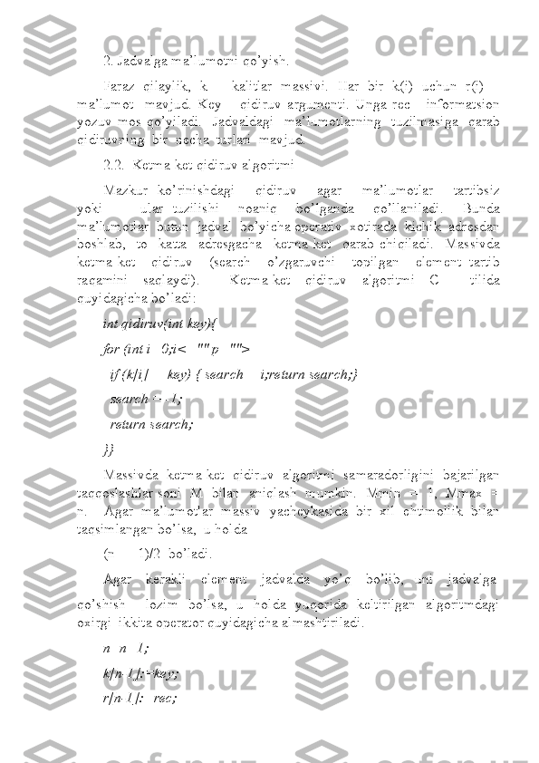 2. Jadvalga ma’lumotni qo’yish.  
Faraz  qilaylik,  k  –  kalitlar  massivi.  Har  bir  k(i)  uchun  r(i)  –
ma’lumot     mavjud.   Key   –   qidiruv   argumenti.   Unga   rec   -   informatsion
yozuv mos qo’yiladi.    Jadvaldagi    ma’lumotlarning    tuzilmasiga    qarab
qidiruvning  bir  necha  turlari  mavjud.  
2.2.  Ketma-ket qidiruv algoritmi 
Mazkur   ko’rinishdagi        qidiruv        agar       ma’lumotlar        tartibsiz
yoki         ular   tuzilishi     noaniq     bo’lganda     qo’llaniladi.     Bunda
ma’lumotlar  butun  jadval  bo’yicha operativ  xotirada  kichik  adresdan
boshlab,     to     katta     adresgacha     ketma-ket     qarab   chiqiladi.     Massivda
ketma-ket    qidiruv    (search    o’zgaruvchi    topilgan    element  tartib
raqamini     saqlaydi).         Ketma-ket     qidiruv     algoritmi     C++     tilida
quyidagicha bo’ladi:  
int qidiruv(int key){  
for (int i=0;i<="" p="">
  if (k[i]==key) { search = i;return search;}  
  search = -1;  
  return search;  
}}  
Massivda  ketma-ket  qidiruv  algoritmi  samaradorligini  bajarilgan
taqqoslashlar soni  M  bilan  aniqlash  mumkin.  Mmin  =  1,  Mmax  =
n.     Agar   ma’lumotlar   massiv   yacheykasida   bir   xil   ehtimollik   bilan
taqsimlangan bo’lsa,  u holda 
(n  +  1)/2  bo’ladi.  
Agar    kerakli    element    jadvalda    yo’q    bo’lib,   uni    jadvalga
qo’shish       lozim   bo’lsa,   u   holda   yuqorida   keltirilgan   algoritmdagi
oxirgi  ikkita operator quyidagicha almashtiriladi.  
n=n+1;  
k[n-1]:=key;  
r[n-1]:=rec;   