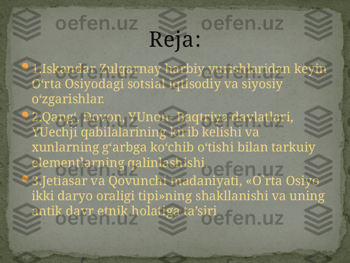 
1. Iskandar Zulqarnay harbiy yurishlaridan keyin 
O‘rta Osiyodagi sotsial iqtisodiy va siyosiy 
o‘zgarishla r.

2. Qang‘, Dovon, YUnon- Baqtriya davlatlar i, 
YUechji qabilalarining kirib kelishi va 
xunlarning g‘arbga ko‘chib o‘tishi bilan tarkuiy 
elementlarning qalinlashishi .

3. Jetiasar va Qovunchi madaniyati ,  «O`rta Osiyo 
ikki daryo oraligi tipi»ning shakllanishi va uning 
antik davr etnik holatiga ta’siri Reja : 