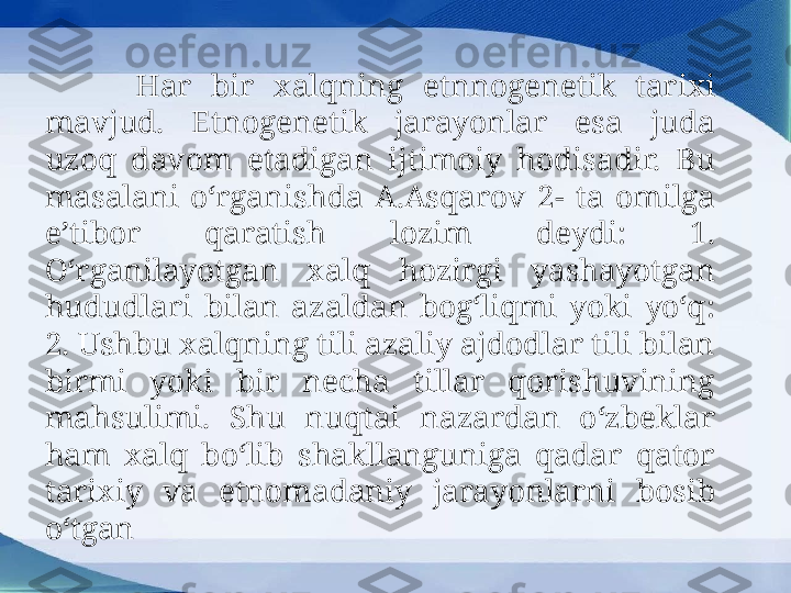   Har  bir  xalqning  etnnogenetik  tarixi 
mavjud.  Etnogenetik  jarayonlar  esa  juda 
uzoq  davom  etadigan  ijtimoiy  hodisadir.  Bu 
masalani  o‘rganishda  A.Asqarov  2-  ta  omilga 
e’tibor  qaratish  lozim  deydi:  1. 
O‘rganilayotgan  xalq  hozirgi  yashayotgan 
hududlari  bilan  azaldan  bog‘liqmi  yoki  yo‘q: 
2. Ushbu xalqning tili azaliy ajdodlar tili bilan 
birmi  yoki  bir  necha  tillar  qorishuvining 
mahsulimi.  Shu  nuqtai  nazardan  o‘zbeklar 
ham  xalq  bo‘lib  shakllanguniga  qadar  qator 
tarixiy  va  etnomadaniy  jarayonlarni  bosib 
o‘tgan 