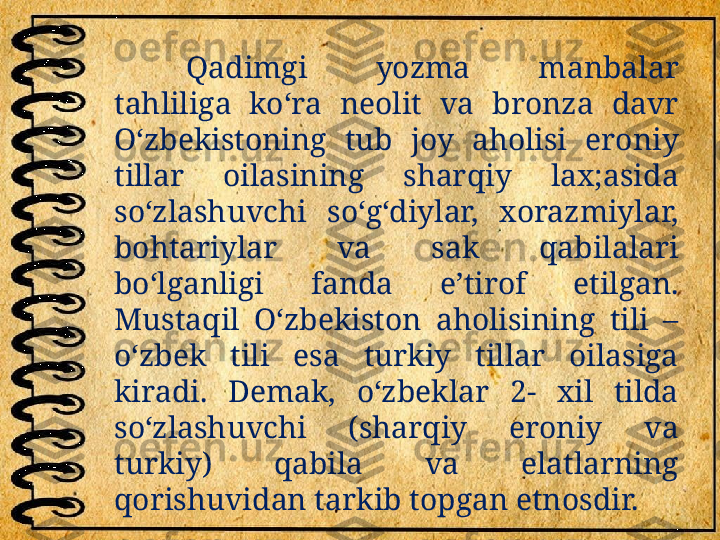 Qadimgi  yozma  manbalar 
tahliliga  ko‘ra  neolit  va  bronza  davr 
O‘zbekistoning  tub  joy  aholisi  eroniy 
tillar  oilasining  sharqiy  lax;asida 
so‘zlashuvchi  so‘g‘diylar,  xorazmiylar, 
bohtariylar  va  sak  qabilalari 
bo‘lganligi  fanda  e’tirof  etilgan. 
Mustaqil  O‘zbekiston  aholisining  tili  – 
o‘zbek  tili  esa  turkiy  tillar  oilasiga 
kiradi.  Demak,  o‘zbeklar  2-  xil  tilda 
so‘zlashuvchi  (sharqiy  eroniy  va 
turkiy)  qabila  va  elatlarning 
qorishuvidan tarkib topgan etnosdir. 