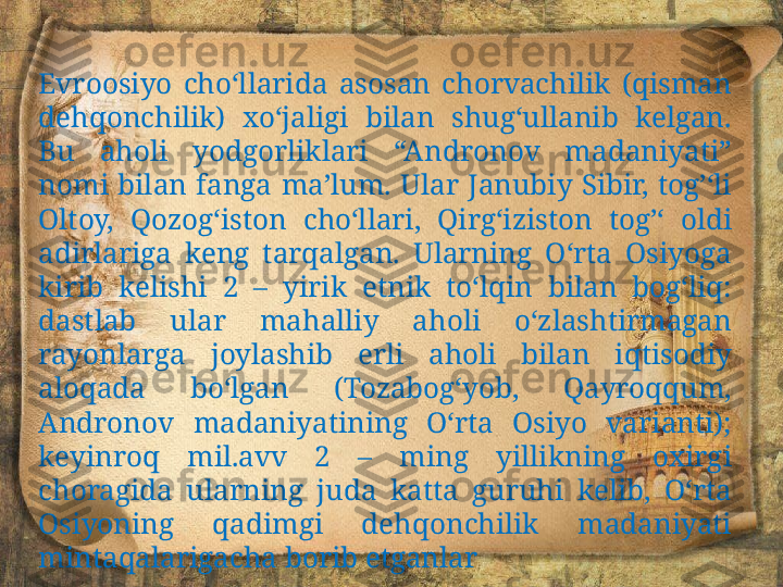 Evroosiyo  cho‘llarida  asosan  chorvachilik  (qisman 
dehqonchilik)  xo‘jaligi  bilan  shug‘ullanib  kelgan. 
Bu  aholi  yodgorliklari  “Andronov  madaniyati” 
nomi  bilan  fanga  ma’lum.  Ular  Janubiy  Sibir,  tog’‘li 
Oltoy,  Qozog‘iston  cho‘llari,  Qirg‘iziston  tog’‘  oldi 
adirlariga  keng  tarqalgan.  Ularning  O‘rta  Osiyoga 
kirib  kelishi  2  –  yirik  etnik  to‘lqin  bilan  bog‘liq: 
dastlab  ular  mahalliy  aholi  o‘zlashtirmagan 
rayonlarga  joylashib  erli  aholi  bilan  iqtisodiy 
aloqada  bo‘lgan  (Tozabog‘yob,  Qayroqqum, 
Andronov  madaniyatining  O‘rta  Osiyo  varianti); 
keyinroq  mil.avv  2  –  ming  yillikning  oxirgi 
choragida  ularning  juda  katta  guruhi  kelib,  O‘rta 
Osiyoning  qadimgi  dehqonchilik  madaniyati 
mintaqalarigacha borib etganlar 