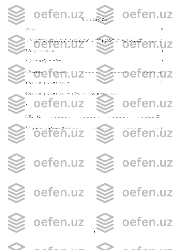 MUNDARIJA
Kirish……………………………………………………………………………….3
1. Algoritm va ma’lumotlar strukturasi fanining mazmuni va vazifalari…………..4
2.Algoritm haqida…………………………………………………………………..5
3.Qidiruv algoritmlari………………………………………………………………7
4.Matritsa…………………………………………………………………………...9
5.Matritsa qidiruv algoritmi………………………………………………………10
6.Matritsa qidiruv algoritmi afzalliklari va kamchiliklari………………………….
7.
6.Xulosa…………………………………………………………………………26
7.Foydalanilgan adabiyotlar………………………………………………………27
                                      
2  
  