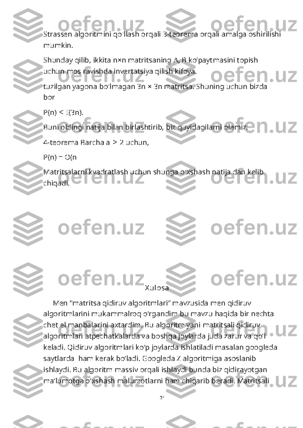 Strassen algoritmini qo'llash orqali 3-teorema orqali amalga oshirilishi
mumkin.
Shunday qilib, ikkita n×n matritsaning A, B ko‘paytmasini topish 
uchun mos ravishda invertatsiya qilish kifoya.
tuzilgan yagona bo'lmagan 3n × 3n matritsa. Shuning uchun bizda 
bor
P(n)   I(3n).≤
Buni oldingi natija bilan birlashtirib, biz quyidagilarni olamiz:
4-teorema Barcha a   2 uchun,	
≥
P(n) = O(n
Matritsalarni kvadratlash uchun shunga o'xshash natija dan kelib 
chiqadi.
X ul osa
     Men “matritsa qidiruv algoritmlari” mavzusida men qidiruv 
algoritmlarini mukammalroq o’rgandim bu mavzu haqida bir nechta 
chet el manbalarini axtardim. Bu algoritm yani matritsali qidiruv 
algoritmlari atpechatkalarda va boshqa joylarda juda zarur va qo’l 
keladi. Qidiruv algoritmlari ko’p joylarda ishlatiladi masalan googleda 
saytlarda  ham kerak bo’ladi. Googleda Z algoritmiga asoslanib 
ishlaydi. Bu algoritm massiv orqali ishlaydi bunda biz qidirayotgan 
ma’lumotga o’xshash malumotlarni ham chiqarib beradi. Matritsali 
24  
  