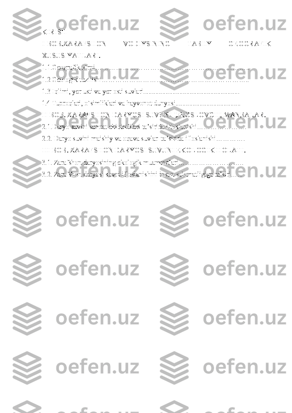 KIRISH
I-BOB.ZARAFSHON   VODIYSINING   TABIIY   GEOGRAFIK
XUSUSIYATLARI.
1.1.Geografik o`rni…………………………………………………………..
1.2 Geologik tuzilishi………………………………………………………..
1.3 Iqlimi, yer usti va yer osti suvlari........................................................
1.4 Tuproqlari, o`simliklari va hayvonot dunyosi......................................
II-BOB. ZARAFSHON DARYOSI SUVUNI IFLOSLOVCHI MANBALAR.
2.1.Daryo suvini sanoat chiqindilari ta’sirida ifloslanishi………………….
2.2. Daryo suvini maishiy va oqava suvlar  ta’sirida ifloslanishi………….
III-BOB .  ZARAFSHON DARYOSI SUVUNI EKOLOGIK HOLATI.
3.1. Zarafshon daryosining ekologik muammolari………………………..
3.2. Zarafshon daryosi suvni ifloslanishini inson salomatligiga ta’siri…... 