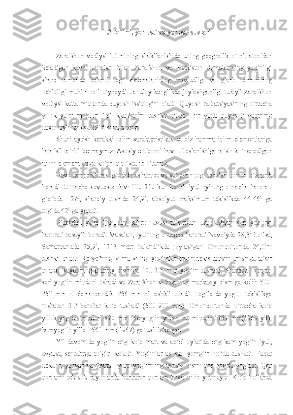 1.3 Iqlimi, yer usti va yer osti suvlari
Zarafshon   vodiysi   iqlimining   shakllanishida   uning   geografik   o`rni,   atrofdan
keladigan   xavo   oqimlari   bilan   Zarafshon   va   Turkiston   tizmalarining   yaqinligi
sharq   tomonda   baland   tog`   sistemalarining   mavjudligi   va   g`arb   tomonining
ochiqligi muhim ro`l o`ynaydi. Janubiy kenglikda joylashganligi tufayli Zarafshon
vodiysi   katta  miqdorda  quyosh   issiqligini   oladi.   Quyosh   radiatsiyasining   o`rtacha
yillik   yalpi   miqdori   181   kkal/sm 2
ni   tashkil   qiladi.   Bir   yilda   quyoshli   vaqtning
davomiyliligi esa 2916 soatga teng.
Shuni aytish kerakki iqlim  xarakteristikasida  biz hamma iqlim elementlariga
batafsil ta`rif  bermaymiz. Asosiy e`tiborni havo ifloslanishiga ta`sir ko`rsatadigan
iqlim elementlariga ko`proq to`xtalib o`tamiz. 
Havo temperaturasi g`arbdan sharqqa va vohadan tog` tepalari tomon o`zgarib
boradi.   O`rtacha   sovuqsiz   davr   100-210  kun   bo`lib  iyul   oyining  o`rtacha   harorati
g`arbda   +27 0
,   sharqiy   qismda   24,9 0
,   absolyut   maksimum   tekislikda   44-46 0
  ga
tog`da 42 0
 ga yetadi.
G`arbdan   ya`ni   Qizilqum   sahro   havosi   ta`siridan   uzoqlashgan   sari   yoz   oyi
harorati pasayib boradi. Masalan, iyulning o`rtacha harorati Navoiyda 28,3 0
 bo`lsa,
Samarqandda   25,9 0
,   1213   metr   balandlikda   joylashgan   Omonqo`tonda   24,0 0
ni
tashkil qiladi. Relyefning xilma-xilligi yog`inlarning notekis taqsimlanishiga ta`sir
qiladi.   Rayonning   g`arbiy   qismiga   100-200   mm   yog`in   tushadi.   Sharqqa     borgan
sari yog`in miqdori oshadi  va Zarafshon vohasining markaziy qismiga kelib 300-
350   mm   ni   Samarqandda   356   mm   ni   tashkil   qiladi.   Tog`larda   yog`in   tekislikga
nisbatan   2-3   barobar   ko`p   tushadi   (500-900   mm).   Omonqo`tonda   o`rtacha   ko`p
yillik   yog`in   miqdori   870   mm.   Seryog`in   yillari   bu   miqdor   1749   mm(1969   yil),
kamyog`in yillari 561 mm (1967) ga tushib ketgan. 
Yil   davomida   yog`in   eng   ko`p   mart   va   aprel   oylarida   eng   kam   yog`in   iyul,
avgust,   sentabrga   to`g`ri   keladi.   Yog`inlar   asosan   yomg`ir   holida   tushadi.   Faqat
dekabr,   yanvar   va   fevral   oylari   yog`inning   asosiy   qismi   qor   holida   yog`adi.   Qor
qoplami   tekislik   rayonlarda   barqaror   qoplam   hosil   qilib   yotmaydi.   Ko`p   hollarda 