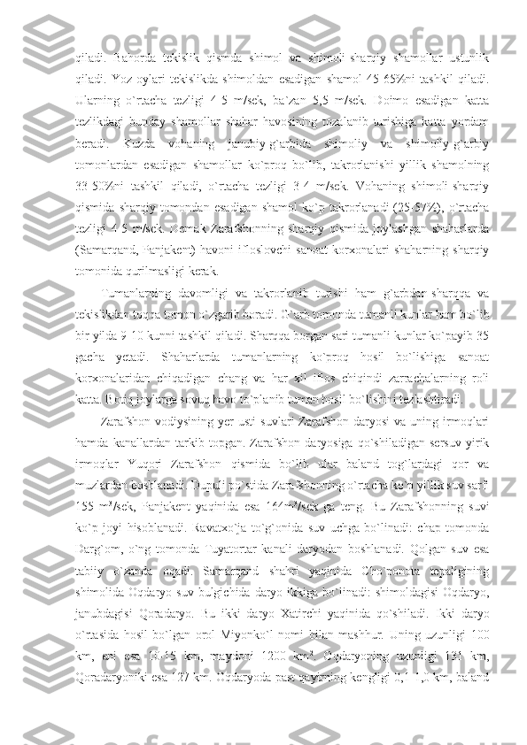 qiladi.   Bahorda   tekislik   qismda   shimol   va   shimoli-sharqiy   shamollar   ustunlik
qiladi.   Yoz   oylari   tekislikda   shimoldan   esadigan   shamol   45-65%ni   tashkil   qiladi.
Ularning   o`rtacha   tezligi   4-5   m/sek,   ba`zan   5,5   m/sek.   Doimo   esadigan   katta
tezlikdagi   bunday   shamollar   shahar   havosining   tozalanib   turishiga   katta   yordam
beradi.   Kuzda   vohaning   janubiy-g`arbida   shimoliy   va   shimoliy-g`arbiy
tomonlardan   esadigan   shamollar   ko`proq   bo`lib,   takrorlanishi   yillik   shamolning
33-50%ni   tashkil   qiladi,   o`rtacha   tezligi   3-4   m/sek.   Vohaning   shimoli-sharqiy
qismida   sharqiy  tomondan   esadigan   shamol   ko`p  takrorlanadi   (25-57%),  o`rtacha
tezligi   4-5   m/sek.   Demak   Zarafshonning   sharqiy   qismida   joylashgan   shaharlarda
(Samarqand,   Panjakent)   havoni   ifloslovchi   sanoat   korxonalari   shaharning   sharqiy
tomonida qurilmasligi kerak.
Tumanlarning   davomligi   va   takrorlanib   turishi   ham   g`arbdan-sharqqa   va
tekislikdan toqqa tomon o`zgarib boradi.  G`arb tomonda tumanli kunlar ham bo`lib
bir yilda 9-10 kunni tashkil qiladi. Sharqqa borgan sari tumanli kunlar ko`payib 35
gacha   yetadi.   Shaharlarda   tumanlarning   ko`proq   hosil   bo`lishiga   sanoat
korxonalaridan   chiqadigan   chang   va   har   xil   iflos   chiqindi   zarrachalarning   roli
katta. Botiq joylarga sovuq havo to`planib tuman hosil bo`lishini tezlashtiradi.
Zarafshon  vodiysining   yer  usti   suvlari   Zarafshon  daryosi  va   uning  irmoqlari
hamda   kanallardan   tarkib   topgan.   Zarafshon   daryosiga   qo`shiladigan   sersuv   yirik
irmoqlar   Yuqori   Zarafshon   qismida   bo`lib   ular   baland   tog`lardagi   qor   va
muzlardan boshlanadi. Dupuli po`stida Zarafshonning o`rtacha ko`p yillik suv sarfi
155   m 3
/sek,   Panjakent   yaqinida   esa   164m 3
/sek   ga   teng.   Bu   Zarafshonning   suvi
ko`p   joyi   hisoblanadi.   Ravatxo`ja   to`g`onida   suv   uchga   bo`linadi:   chap   tomonda
Darg`om,   o`ng   tomonda   Tuyatortar   kanali   daryodan   boshlanadi.   Qolgan   suv   esa
tabiiy   o`zanda   oqadi.   Samarqand   shahri   yaqinida   Cho`ponota   tepaligining
shimolida  Oqdaryo  suv  bulgichida  daryo  ikkiga bo`linadi:  shimoldagisi  Oqdaryo,
janubdagisi   Qoradaryo.   Bu   ikki   daryo   Xatirchi   yaqinida   qo`shiladi.   Ikki   daryo
o`rtasida   hosil   bo`lgan   orol   Miyonko`l   nomi   bilan   mashhur.   Uning   uzunligi   100
km,   eni   esa   10-15   km,   maydoni   1200   km 2
.   Oqdaryoning   uzunligi   131   km,
Qoradaryoniki esa 127 km. Oqdaryoda past qayirning kengligi 0,1-1,0 km, baland 