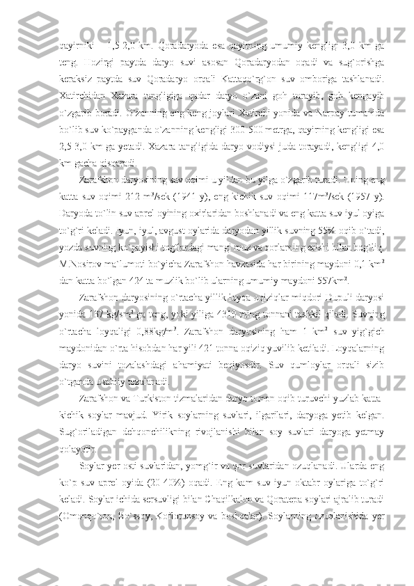 qayirniki   –   1,5-2,0   km.   Qoradaryoda   esa   qayirning   umumiy   kengligi   3,0   km   ga
teng.   Hozirgi   paytda   daryo   suvi   asosan   Qoradaryodan   oqadi   va   sug`orishga
keraksiz   paytda   suv   Qoradaryo   orqali   Kattaqo`rg`on   suv   omboriga   tashlanadi.
Xatirchidan   Xazara   tangligiga   qadar   daryo   o`zani   goh   torayib,   goh   kengayib
o`zgarib boradi. O`zanning eng keng joylari Xatirchi  yonida va Narpay tumanida
bo`lib suv ko`payganda o`zanning kengligi 300-500 metrga, qayirning kengligi esa
2,5-3,0 km ga yetadi. Xazara tangligida daryo vodiysi  juda torayadi, kengligi 4,0
km gacha qisqaradi.
Zarafshon daryosining suv oqimi u yildan bu yilga o`zgarib turadi.  Uning eng
katta   suv   oqimi   212   m 3
/sek   (1941   y),   eng   kichik   suv   oqimi   117m 3
/sek   (1957   y).
Daryoda to`lin suv aprel oyining oxirlaridan boshlanadi va eng katta suv iyul oyiga
to`g`ri keladi. Iyun, iyul, avgust oylarida daryodan yillik suvning 55% oqib o`tadi,
yozda suvning ko`payishi tog`lardagi mangi muz va qorlarning erishi bilan bog`liq.
M.Nosirov ma`lumoti bo`yicha Zarafshon havzasida har birining maydoni 0,1 km 2
dan katta bo`lgan 424 ta muzlik bo`lib ularning umumiy maydoni 557km 2
. 
Zarafshon daryosining o`rtacha yillik loyqa oqiziqlar miqdori Dupuli daryosi
yonida 137 kg/sm 2
  ga teng, yoki yiliga 4310 ming tonnani tashkil qiladi. Suvning
o`rtacha   loyqaligi   0,88kg/m 3
.   Zarafshon   daryosining   ham   1   km 2
  suv   yig`gich
maydonidan o`rta hisobdan har yili 421 tonna oqiziq yuvilib ketiladi. Loyqalarning
daryo   suvini   tozalashdagi   ahamiyati   beqiyosdir.   Suv   qumloylar   orqali   sizib
o`tganda u tabiiy tozalanadi. 
Zarafshon va Turkiston tizmalaridan daryo tomon oqib turuvchi yuzlab katta-
kichik   soylar   mavjud.   Yirik   soylarning   suvlari,   ilgarilari,   daryoga   yetib   kelgan.
Sug`oriladigan   dehqonchilikning   rivojlanishi   bilan   soy   suvlari   daryoga   yetmay
qolayotir. 
Soylar yer osti suvlaridan, yomg`ir va qor suvlaridan ozuqlanadi. Ularda eng
ko`p   suv   aprel   oyida   (20-40%)   oqadi.   Eng   kam   suv   iyun-oktabr   oylariga   to`g`ri
keladi. Soylar ichida sersuvligi bilan Chaqilkalon va Qoratepa soylari ajralib turadi
(Omonqo`ton,   Bo`ssoy,   Koflotunsoy   va   boshqalar).   Soylarning   ozuqlanishida   yer 